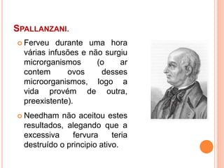 SPALLANZANI.
 Ferveu durante uma hora
várias infusões e não surgiu
microrganismos (o ar
contem ovos desses
microorganismos, logo a
vida provém de outra,
preexistente).
 Needham não aceitou estes
resultados, alegando que a
excessiva fervura teria
destruído o principio ativo.
 