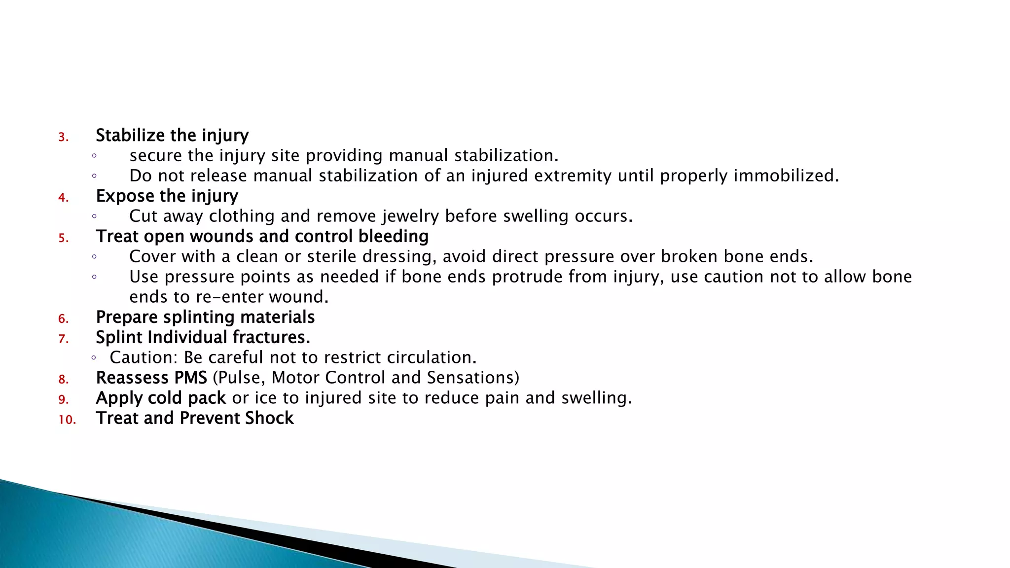 3. Stabilize the injury
◦ secure the injury site providing manual stabilization.
◦ Do not release manual stabilization of an injured extremity until properly immobilized.
4. Expose the injury
◦ Cut away clothing and remove jewelry before swelling occurs.
5. Treat open wounds and control bleeding
◦ Cover with a clean or sterile dressing, avoid direct pressure over broken bone ends.
◦ Use pressure points as needed if bone ends protrude from injury, use caution not to allow bone
ends to re-enter wound.
6. Prepare splinting materials
7. Splint Individual fractures.
◦ Caution: Be careful not to restrict circulation.
8. Reassess PMS (Pulse, Motor Control and Sensations)
9. Apply cold pack or ice to injured site to reduce pain and swelling.
10. Treat and Prevent Shock
 