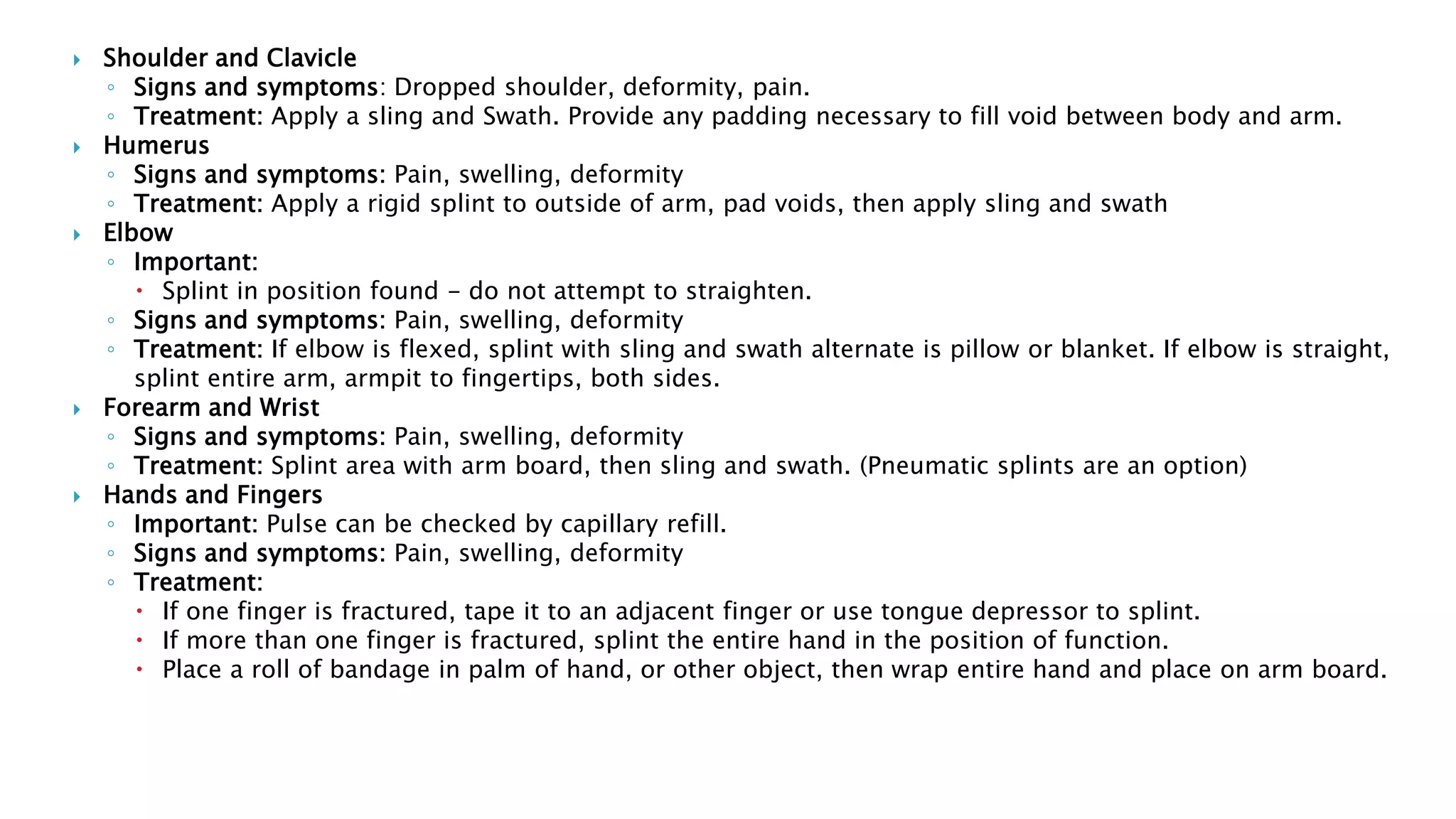  Shoulder and Clavicle
◦ Signs and symptoms: Dropped shoulder, deformity, pain.
◦ Treatment: Apply a sling and Swath. Provide any padding necessary to fill void between body and arm.
 Humerus
◦ Signs and symptoms: Pain, swelling, deformity
◦ Treatment: Apply a rigid splint to outside of arm, pad voids, then apply sling and swath
 Elbow
◦ Important:
 Splint in position found - do not attempt to straighten.
◦ Signs and symptoms: Pain, swelling, deformity
◦ Treatment: If elbow is flexed, splint with sling and swath alternate is pillow or blanket. If elbow is straight,
splint entire arm, armpit to fingertips, both sides.
 Forearm and Wrist
◦ Signs and symptoms: Pain, swelling, deformity
◦ Treatment: Splint area with arm board, then sling and swath. (Pneumatic splints are an option)
 Hands and Fingers
◦ Important: Pulse can be checked by capillary refill.
◦ Signs and symptoms: Pain, swelling, deformity
◦ Treatment:
 If one finger is fractured, tape it to an adjacent finger or use tongue depressor to splint.
 If more than one finger is fractured, splint the entire hand in the position of function.
 Place a roll of bandage in palm of hand, or other object, then wrap entire hand and place on arm board.
 