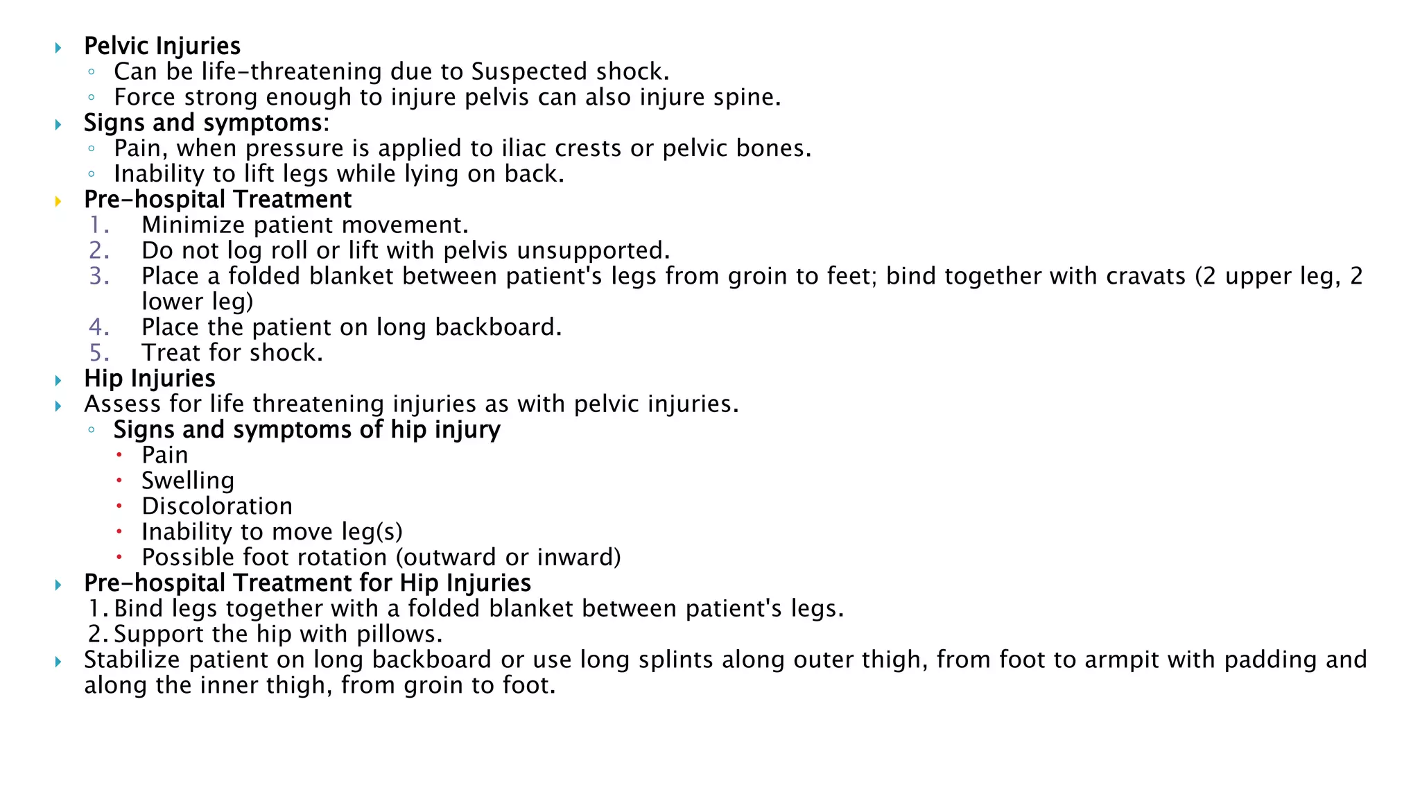  Pelvic Injuries
◦ Can be life-threatening due to Suspected shock.
◦ Force strong enough to injure pelvis can also injure spine.
 Signs and symptoms:
◦ Pain, when pressure is applied to iliac crests or pelvic bones.
◦ Inability to lift legs while lying on back.
 Pre-hospital Treatment
1. Minimize patient movement.
2. Do not log roll or lift with pelvis unsupported.
3. Place a folded blanket between patient's legs from groin to feet; bind together with cravats (2 upper leg, 2
lower leg)
4. Place the patient on long backboard.
5. Treat for shock.
 Hip Injuries
 Assess for life threatening injuries as with pelvic injuries.
◦ Signs and symptoms of hip injury
 Pain
 Swelling
 Discoloration
 Inability to move leg(s)
 Possible foot rotation (outward or inward)
 Pre-hospital Treatment for Hip Injuries
1. Bind legs together with a folded blanket between patient's legs.
2. Support the hip with pillows.
 Stabilize patient on long backboard or use long splints along outer thigh, from foot to armpit with padding and
along the inner thigh, from groin to foot.
 