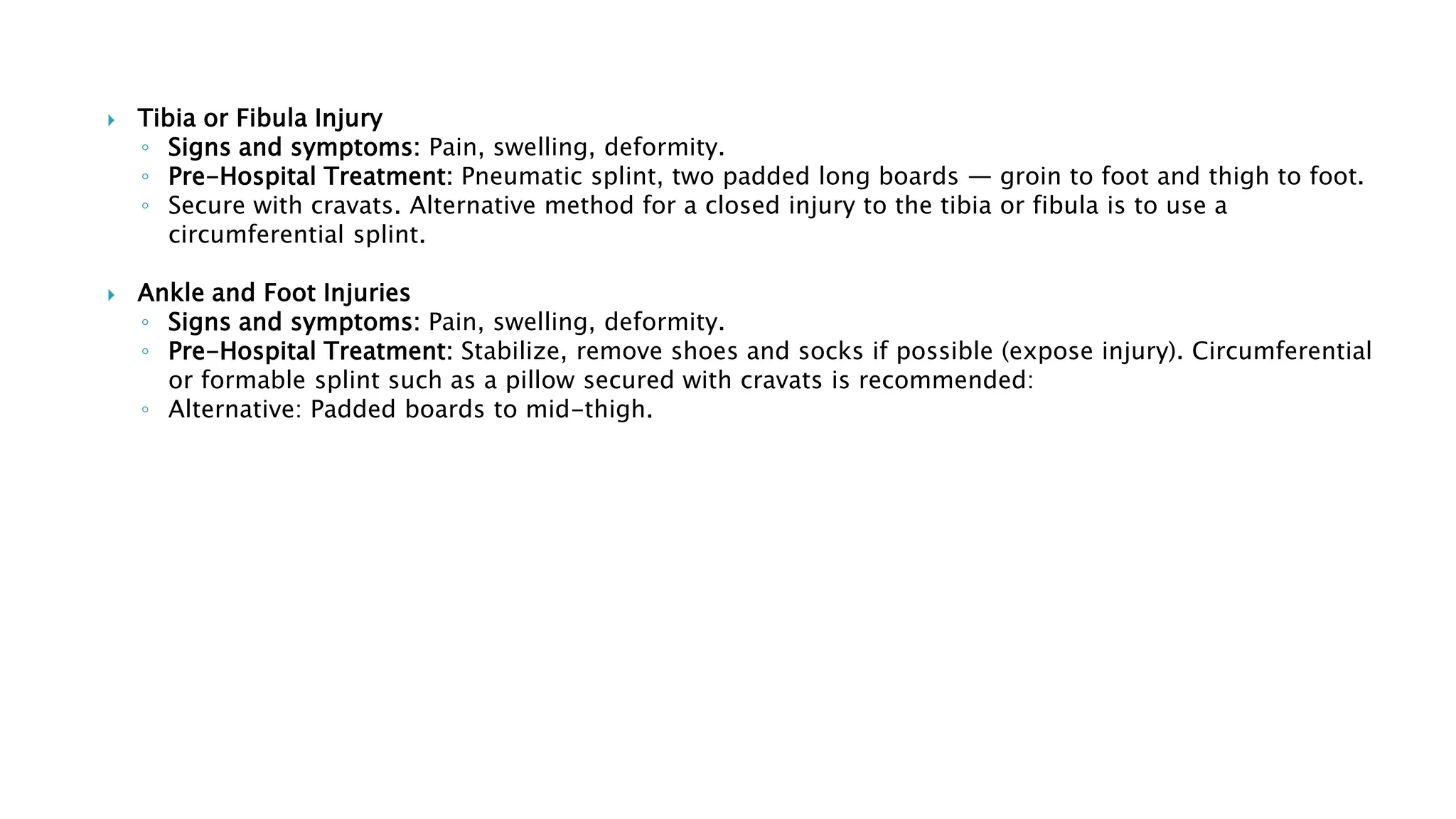  Tibia or Fibula Injury
◦ Signs and symptoms: Pain, swelling, deformity.
◦ Pre-Hospital Treatment: Pneumatic splint, two padded long boards — groin to foot and thigh to foot.
◦ Secure with cravats. Alternative method for a closed injury to the tibia or fibula is to use a
circumferential splint.
 Ankle and Foot Injuries
◦ Signs and symptoms: Pain, swelling, deformity.
◦ Pre-Hospital Treatment: Stabilize, remove shoes and socks if possible (expose injury). Circumferential
or formable splint such as a pillow secured with cravats is recommended:
◦ Alternative: Padded boards to mid-thigh.
 