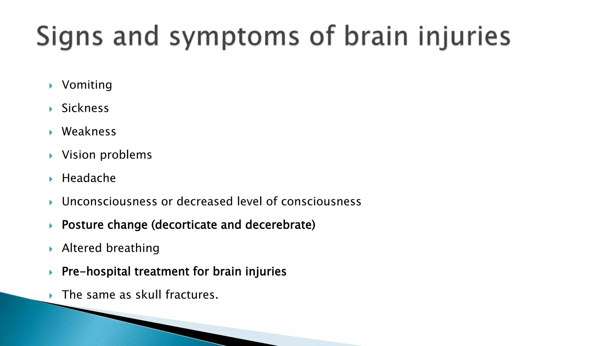  Vomiting
 Sickness
 Weakness
 Vision problems
 Headache
 Unconsciousness or decreased level of consciousness
 Posture change (decorticate and decerebrate)
 Altered breathing
 Pre-hospital treatment for brain injuries
 The same as skull fractures.
 