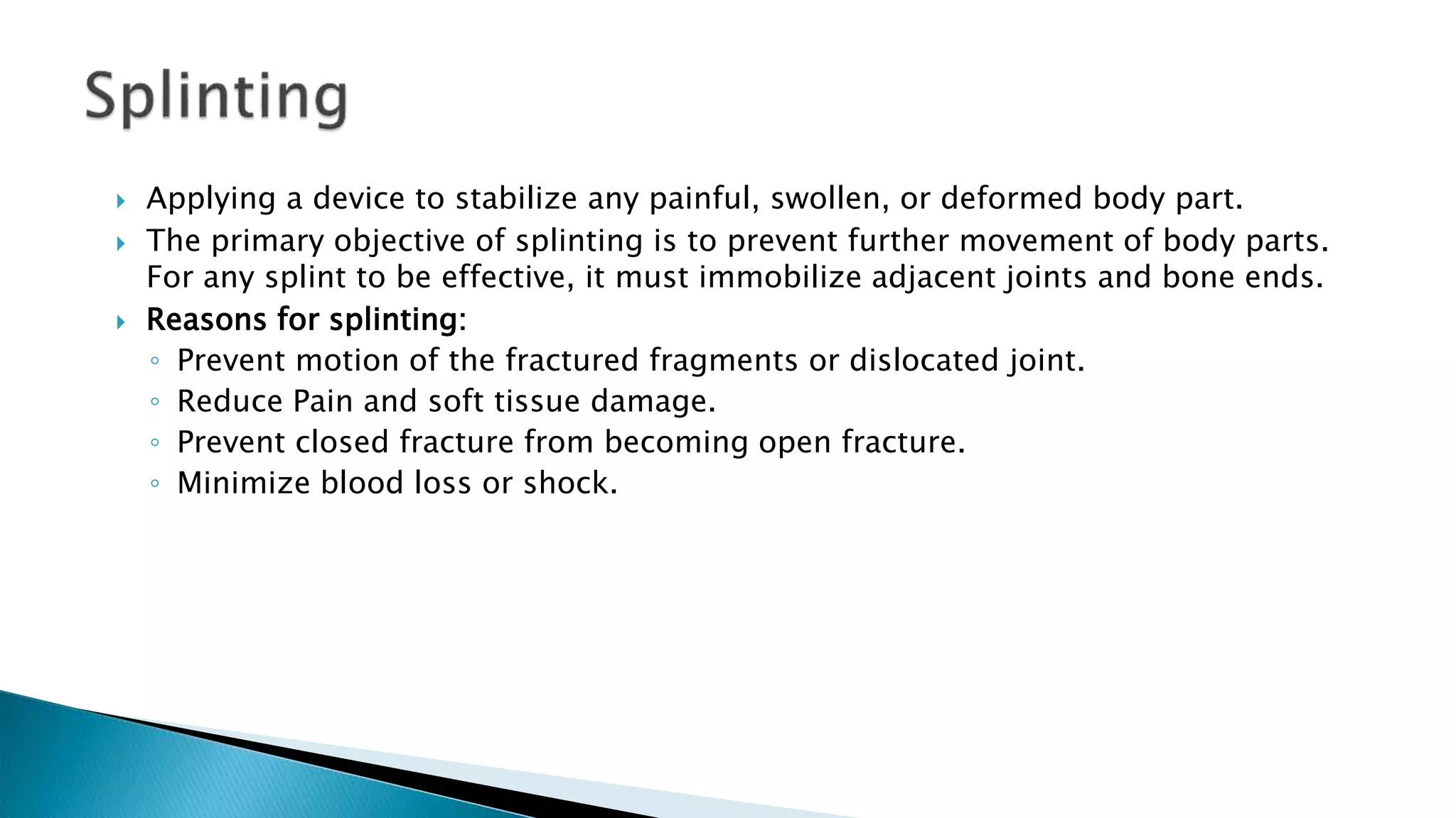  Applying a device to stabilize any painful, swollen, or deformed body part.
 The primary objective of splinting is to prevent further movement of body parts.
For any splint to be effective, it must immobilize adjacent joints and bone ends.
 Reasons for splinting:
◦ Prevent motion of the fractured fragments or dislocated joint.
◦ Reduce Pain and soft tissue damage.
◦ Prevent closed fracture from becoming open fracture.
◦ Minimize blood loss or shock.
 