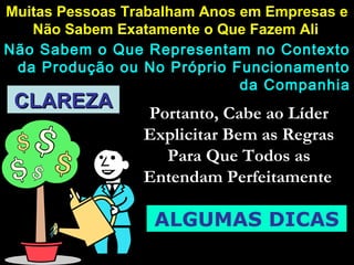 CLAREZACLAREZA
Muitas Pessoas Trabalham Anos em Empresas eMuitas Pessoas Trabalham Anos em Empresas e
Não Sabem Exatamente o Que Fazem AliNão Sabem Exatamente o Que Fazem Ali
Não Sabem o Que Representam no ContextoNão Sabem o Que Representam no Contexto
da Produção ou No Próprio Funcionamentoda Produção ou No Próprio Funcionamento
da Companhiada Companhia
Portanto, Cabe ao LíderPortanto, Cabe ao Líder
Explicitar Bem as RegrasExplicitar Bem as Regras
Para Que Todos asPara Que Todos as
Entendam PerfeitamenteEntendam Perfeitamente
ALGUMAS DICAS
 