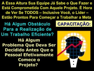 CAPACITAÇÃO:CAPACITAÇÃO:
A Essa Altura Sua Equipe Já Sabe o Que Fazer eA Essa Altura Sua Equipe Já Sabe o Que Fazer e
Está Comprometida Com Aquele Projeto. É HoraEstá Comprometida Com Aquele Projeto. É Hora
de Ver Se TODOS – Inclusive Você, o Líder –de Ver Se TODOS – Inclusive Você, o Líder –
Estão Prontos Para Começar a Trabalhar a MetaEstão Prontos Para Começar a Trabalhar a Meta
Há Algum ObstáculoHá Algum Obstáculo
Para a Realização dePara a Realização de
Um Trabalho Eficiente?Um Trabalho Eficiente?
Há AlgumHá Algum
Problema Que Deva SerProblema Que Deva Ser
Decidido Antes Que oDecidido Antes Que o
Pessoal EfetivamentePessoal Efetivamente
Comece oComece o
Projeto?Projeto?
 