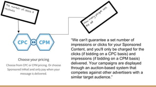 “We can't guarantee a set number of
impressions or clicks for your Sponsored
Content, and you'll only be charged for the
clicks (if bidding on a CPC basis) and
impressions (if bidding on a CPM basis)
delivered. Your campaigns are displayed
through an auction-based system that
competes against other advertisers with a
similar target audience.”
 