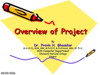 Overview of ProjectOverview of Project
ByBy
Dr. Pravin H. GhosekarDr. Pravin H. Ghosekar
M.Sc.(C/S), MCM, DBM, M.Phil(IT), M.Phil(Comm), MBA, BJ. Ph.D.M.Sc.(C/S), MCM, DBM, M.Phil(IT), M.Phil(Comm), MBA, BJ. Ph.D.
HOD Computer DepartmentHOD Computer Department
Dhanwate National CollegeDhanwate National College
NagpurNagpur
09/02/201609/02/2016
 
