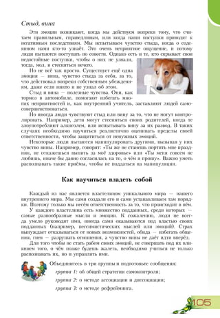 105
Стыд, вина
Эти эмоции возникают, когда мы действуем вопреки тому, что счи-
таем правильным, справедливым, или когда наши поступки приводят к
негативным последствиям. Мы испытываем чувство стыда, когда о соде-
янном нами кто-то узнаёт. Это очень неприятное ощущение, и потому
люди пытаются поступать по совести. Однако есть и те, кто скрывает свои
недостойные поступки, чтобы о них не узнали,
тогда, мол, и стесняться нечего.
Но не всё так просто. Существует ещё одна
эмоция — вина, чувство стыда за себя, за то,
что действовал вопреки собственным убеждени-
ям, даже если никто и не узнал об этом.
Стыд и вина — полезные чувства. Они, как
тормоз в автомобиле, помогают избегать мно-
гих неприятностей и, как внутренний учитель, заставляют людей само-
совершенствоваться.
Но иногда люди чувствуют стыд или вину за то, что не могут контро­
лировать. Например, дети могут стесняться своих родителей, когда те
злоупотребляют алкоголем, или испытывать вину за их развод. В таких
случаях необходимо научиться реалистично оценивать пределы своей
ответственности, чтобы защититься от ненужных эмоций.
Некоторые люди пытаются манипулировать другими, вызывая у них
чувство вины. Например, говорят: «Ты же не станешь портить мне празд-
ник, не откажешься выпить за моё здоровье» или «Ты меня совсем не
любишь, иначе бы давно согласилась на то, о чём я прошу». Важно уметь
распознавать такие приёмы, чтобы не поддаться на манипуляции.
Как научиться владеть собой
Каждый из нас является властелином уникального мира — нашего
внутреннего мира. Мы сами создали его и сами устанавливаем там поряд-
ки. Поэтому только мы несём ответственность за то, что происходит в нём.
У каждого властелина есть множество подданных, среди которых —
самые разнообразные мысли и эмоции. К сожалению, люди не всег-
да умело руководят ими, иногда сами оказываются под властью своих
подданных (например, пессимистических мыслей или эмоций). Страх
вынуждает отказываться от новых возможностей, обида — избегать обще-
ния, гнев — разрушать отношения, а чувство вины не даёт идти вперёд.
Для того чтобы не стать рабом своих эмоций, не совершать под их вли-
янием того, о чём позже будешь жалеть, необходимо учиться не только
распознавать их, но и управлять ими.
Объединитесь в три группы и подготовьте сообщения:
группа 1: об общей стратегии самоконтроля;
группа 2: о методе ассоциации и диссоциации;
группа 3: о методе рефрейминга.
 
