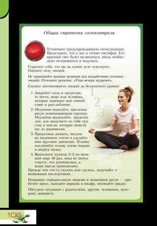106
Установите предупреждающую сигнализацию.
Представьте, что у вас в голове светофор. Его
красный свет будет включаться, когда необхо-
димо остановиться и подумать.
Спросите себя, что вы на самом деле чувствуете.
Оцените силу эмоций.
Не принимайте важные решения под воздействием сильных
эмоций. Отложите решение: «Утро вечера мудренее».
Снизьте интенсивность эмоций до безопасного уровня:
1.	Закройте глаза и представь-
те место, вещь или человека,
которые навевают вам спокой-
ствие и расслабление.
2.	Медленно вдыхайте, мысленно
рисуя успокаивающую картину.
Медленно выдыхайте, представ-
ляя, как выдуваете из себя чув-
ства и мысли, которые вывели
вас из равновесия.
3.	Продолжая дышать, медлен-
но поднимите плечи и сделайте
ими круговое движение. Плавно
наклоняйте голову влево–вправо
и вперёд–назад.
4.	Выполните пункты 2–3 по мень-
шей мере 10 раз, пока не почув-
ствуете, что успокоились, а
ваши мысли прояснились.
Прежде чем что-то сказать или сделать, подумайте о
возможных последствиях.
Направьте отрицательную энергию в позитивное русло — про-
бегите кросс, наведите порядок в шкафу, вскопайте грядку.
Обсудите ситуацию с родителями, другом, человеком, кото-
рому доверяете.
1
2
3
4
...
Общая стратегия самоконтроля
 