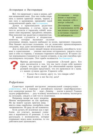 107
Ассоциация и диссоциация
Всё, что происходит с нами в жизни, даёт
нам неоценимый опыт. Для того чтобы сохра-
нить в памяти приятные эмоции, черпать в
них силу и вдохновение, применяйте такой
психологический приём, как ассоциация.
Думая о произошедшем радостном
событии (например, о случае, когда вы
чего-то достигли и гордились собой), вспо-
мните свои ощущения, предайтесь эмоциям.
Они наполнят вас радостью и уверенностью.
В жизни случаются и неприятные
моменты, которые вызывают сильные
негативные эмоции, надолго выбивают из колеи, причиняют страдания.
Они бывают настолько сильными, что не позволяют проанализировать
ситуацию, ведь даже воспоминание о ней болезненно.
Для ослабления таких эмоций можно использовать способность чело-
века к самосознанию — умению мысленно отстраниться, увидеть ситуа-
цию и себя со стороны, с позиции стороннего наблюдателя. В таком слу-
чае переживания становятся не такими острыми, и мы уже способны про-
анализировать ситуацию. Этот приём называется диссоциацией.
Пример диссоциации — упражнение «Лучший друг». Его
идея заключается в том, что мы часто судим себя намного
строже, чем других людей. Для объективной оценки травми-
рующей ситуации представьте, что это произошло не с вами,
а с вашим лучшим другом. Спросите себя:
•	 Сказал бы я своему другу то, что говорю себе?
•	 Какой совет я мог бы ему дать?
Рефрейминг
Существует хороший инструмент эмоциональной саморегуляции —
рефрейминг, что в переводе с английского означает «переобрамление»
или «изменение рамки» (re — пере-, framing — взятие в рамку). Главная
задача рефрейминга — дать человеку возможность по-новому посмотреть
на ситуацию, увидеть в ней что-то позитивное.
Например, вскоре вас ждут экзамены.
Многие воспринимают их как проблему.
Но вы можете сделать простую вещь —
вместо слова «проблема» употребить слово
«возможности». И сразу же всё изменится.
Если думать об экзаменах как о про-
блеме, это угнетает, вызывает сомне-
ния в вероятности её решения. А если
рассуждать о возможностях, которые
открывают перед вами экзамены, то это
действительно вдохновляет.
Ассоциация — погру-
жение в пережива-
ния, видение себя в
центре событий.
Диссоциация — выход
из переживания путём
мысленного перехода
в состояние сторонне-
го наблюдателя.
 