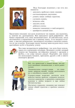 108
Ведь благодаря экзаменам у вас есть воз-
можность:
•	 заполнить пробелы в своих знаниях;
•	 систематизировать выученное;
•	 усвоить новые учебные стратегии;
•	 улучшить память;
•	 испытать себя;
•	 закалить волю;
•	 добиться успеха;
•	 повысить самооценку и свой авторитет;
•	 приобрести ценный опыт.
Представим ситуацию: вы сдали экзамены не так хорошо, как надеялись,
и, конечно же, разочарованы. Вам пригодится такой рефрейминг: «Не
бывает поражений, есть лишь жизненный опыт». И действительно, когда
мы относимся к поражениям как к важному опыту, то не впадаем в отча-
яние, а мыслим рационально: анализируем ситуацию и пытаемся понять,
что не так и почему. Благодаря такому подходу ваши неудачи могут стать
кратчайшим путём к будущему успеху.
Чем чаще вы практикуете рефрейминг, тем легче будет исполь-
зовать его в жизненных ситуациях. Вспомните случай, который
огорчил вас (например, вы собрались поиграть с друзьями в
футбол, а на улице начался дождь). Подумайте, как можно
его использовать (скажем, пригласить друзей к себе и вместе
посмотреть фильм).
Всё, что происходит в нашей жизни, мы сна-
чала оцениваем эмоционально, а затем рацио­
нально.
Эмоциональная саморегуляция — это пони-
мание природы эмоций, умение распознавать
их и способность владеть собой.
Саморегуляция позволяет достигать цели,
избегать многих проблем, сохранять психоло-
гическое равновесие и принимать взвешенные
решения в любом возрасте и при любых
обстоятельствах.
Научиться управлять эмоциями вам поможет
знание общей стратегии и приёмов самокон-
троля.
 