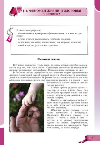 1111
§ 1. ФЕНОМЕН ЖИЗНИ И ЗДОРОВЬЯ
ЧЕЛОВЕКА
Феномен жизни
Всё живое рождается, чтобы жить, но лишь человек способен задумы­
ваться над тем, что такое жизнь. Существует множество её определений:
научные, религиозное, философское. Приведём лишь некоторые из них.
В биологии жизнь определяется как активная форма существования
материи, характерной чертой которой является обмен веществ, самообнов-
ление и самовоспроизведение. В физике жизнь рассматривается как пре-
обладание процессов синтеза над процессами распада, а в химии — как
многомерная каталитическая цикли-
ческая реакция.
С точки зрения религии, жизнь —
это дар от вечно живого Бога. Ряд
философов трактуют жизнь как иде-
альную форму существования и дви-
жения материи.
Каждое из этих определений осве-
щает лишь отдельные критерии жизни
и не даёт целостного представления
об этом феномене.
Объясняя нечто сложное, люди
часто прибегают к метафорам.
Например, Шекспир говорил, что
жизнь — театр, а люди в нём —
актеры, а по меткому определению
одного из наших современников,
жизнь похожа на супермаркет: бери
что хочешь, но касса впереди.
В этом параграфе вы:
• ознакомитесь с критериями феноменальности жизни и здо-
ровья;
• будете учиться распознавать состояния здоровья;
• вспомните, как образ жизни влияет на здоровье человека;
• начнёте проект укрепления здоровья.
 