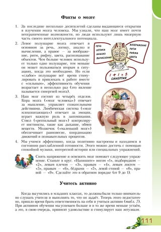 111
Факты о мозге
1.	 За последние несколько десятилетий сделаны выдающиеся открытия
в изучении мозга человека. Мы узнали, что наш мозг имеет почти
неограниченные возможности, но люди используют лишь мизерную
часть своего интеллектуального потенциала.
2.	 Левое полушарие мозга отвечает в
основном за речь, логику, анализ и
вычисления, а правое — за воображе-
ние, ритм, рифму, цвета, распознавание
объектов. Чем больше человек использу-
ет только одно полушарие, тем меньше
он может пользоваться вторым в ситу-
ациях, когда это необходимо. Но если
«слабое» полушарие всё время стиму-
лировать и привлекать к работе вместе
с «сильным», эффективность обучения
возрастает в несколько раз (это явление
называется синергией мозга).
3.	 Наш мозг состоит из четырёх отделов.
Кора мозга («мозг человека») отвечает
за мышление, управляет сознательными
действиями. Лимбическая система («мозг
млекопитающих») отвечает за эмоции,
играет важную роль в запоминании.
Ствол («рептильный мозг») контролиру-
ет инстинкты, такие как дыхание, обмен
веществ. Мозжечок («маленький мозг»)
обеспечивает равновесие, координацию
движений и познавательных процессов.
4.	 Мы учимся эффективно, когда позитивно настроены и находимся в
состоянии расслабленной готовности. Этого можно достичь с помощью
спокойной музыки, интересной истории или специальных упражнений.
Снять напряжение и освежить мозг поможет следующее упраж­
нение. Станьте в круг. «Напишите» носом «1», подбородком —
«2», левым плечом — «3», правым — «4», левым локтем —
«5», правым — «6», бёдрами — «7», левой стопой — «8», пра-
вой — «9». Сделайте это в обратном порядке (от 9 до 1).
Учитесь активно
Когда выучились в младших классах, то должныбыли только вниматель-
но слушать учителя и выполнять то, что он задаёт. Теперь этого недостаточ-
но, пришло время брать ответственность на себя и учиться активно (табл. 7).
При активном обучении мыуспеваем больше и в то же время меньше устаём,
а это, в свою очередь, приносит удовольствие и стимулирует наш энтузиазм.
РЕЧЬ
ЛОГИКА
АНАЛИЗ
ВЫЧИСЛЕНИЯ
ВООБРАЖЕНИЕ
РИТМ
РИФМА
ЦВЕТА
1 + 1 = 5
СИНЕРГИЯ
 