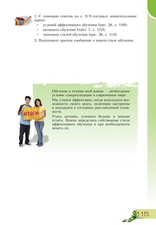 115
1.	С помощью советов на с. 8–9 составьте концептуальные
карты:
•	 условий эффективного обучения (рис. 28, с. 110);
•	 активного обучения (табл. 7, с. 112);
•	 типичных стилей обучения (рис. 30, с. 114).
2.	Подготовьте краткое сообщение о вашем стиле обучения.
Обучение в течение всей жизни — необходимое
условие самореализации в современном мире.
Мы учимся эффективно, когда используем воз-
можности своего мозга, позитивно настроены
и находимся в состоянии расслабленной готов-
ности.
Учась активно, успеваем больше и меньше
устаём. Важно определить собственные стили
эффективного обучения и при необходимости
менять их.
 