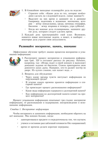 119
1.	 В ближайшие выходные спланируйте дела на неделю:
•	 Спросите себя: «Какие дела из тех, которые необхо-
димо сделать на следующей неделе, самые важные?»
•	 Выделите на них время и запишите их в дневнике
(например, подготовка к экзаменам: математика, исто-
рия — вечер понедельника, среды, пятницы; география,
биология — вечер вторника и четверга, утро субботы).
•	 Когда все важные дела спланированы, запишите дру-
гие дела, которым следует уделить время.
2.	 Каждый день просматривайте свой план. Возможно,
по­явятся новые неотложные задачи, а может, и наоборот —
некоторые дела утратят свою актуальность.
Развивайте восприятие, память, внимание
Эффективное обучение требует знания процессов восприятия и усва-
ивания информации.
1.	Рассмотрите процесс восприятия и усваивания информа-
ции (рис. 32) и составьте рассказ по рисунку. Начните,
например, так: «Игорь сидит в своей комнате и выполняет
домашнее задание по биологии. Сквозь приоткрытое окно
доносится запах дыма. Наверное, кто-то разжёг костёр во
дворе. Из кухни слышно, как капает вода...»
2.	Вопросы для обсуждения:
•	 Через какие органы чувств поступает информация из
окружающей среды?
•	 В течение какого времени хранится информация в сен-
сорной памяти?
•	 Где происходит процесс распознавания информации?
•	 Какие виды информации содержатся в долгосрочной памяти?
•	 Как информация из долгосрочной памяти влияет на про-
цесс восприятия?
Процесс усваивания информации охватывает три стадии: восприятие
информации, её распознавание и кодирование; воспроизведение и вспо-
минание информации.
Стадия 1. Восприятие информации
Чтобы воспринять и запомнить информацию, необходимо обратить на
неё внимание. Мы помним больше, когда:
•	 заинтересованы в предмете и сосредоточены на том, что изучаем;
•	 учимся в состоянии расслабленной готовности (без напряжения);
•	 время от времени делаем короткие перерывы;
 
