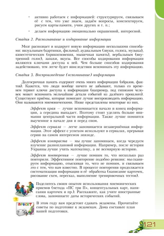 121
•	 активно работаем с информацией: структурируем, связываем
её с тем, что уже знаем, задаём вопросы, конспектируем,
рисуем карты памяти, учим других и т. п.;
•	 делаем информацию эмоционально окрашенной, интересной.
Стадия 2. Распознавание и кодирование информации
Мозг распознает и кодирует новую информацию несколькими способа-
ми: визуальным (картинки, фильмы), аудиальным (звуки, голоса, музыка),
кинестетическим (прикосновения, мышечная память), вербальным (вну-
тренний голос), запахи, вкусы. Все способы кодирования информации
являются ключами доступа к ней. Чем больше способов кодирования
задействовано, тем легче будет впоследствии вспоминать эту информацию.
Стадия 3. Воспроизведение (вспоминание) информации
Долгосрочная память содержит очень много информации (образов, фак-
тов). Кажется, что люди вообще ничего не забывают, только со време-
нем теряют ключи доступа к информации (например, под гипнозом чело-
век может вспомнить мельчайшие детали событий из далёкого прошлого).
Существуют приёмы, которые помогают лучше воспроизводить информацию.
Они называются мнемоническими. Ниже представлены некоторые из них.
Эффект края — лучше вспоминается начало и конец информа-
ции, а середина выпадает. Поэтому стоит уделять больше вни-
мания центральной части информации. Также лучше помнится
выученное в начале дня и перед сном.
Эффект сериала — легче запоминается незавершённая инфор-
мация. Этот эффект с успехом используют в сериалах, прерывая
серию на самом интересном эпизоде.
Эффект контраста — мы лучше запоминаем, когда чередуем
изучение разноплановой информации. Например, после истории
Украины лучше учить математику, а не всемирную историю.
Эффект повторения — лучше помним то, что несколько раз
повторили. Эффективное повторение подобно ревизии: мы скани-
руем информацию, отыскивая то, чего не помним, и связываем
это с тем, что нам известно. В процессе повторения продолжается
систематизация информации и её обработка (написание карточек,
рисование схем, пересказ, выполнение тренировочных тестов).
Поделитесь своим опытом использования мнемонических
приемов (метода «ПС три П», концептуальных карт, напи-
сания карточек и пр.). Расскажите, как учите иностранные
слова, запоминаете даты исторических событий.
В этом году вам предстоит сдавать экзамены. Прочитайте
советы по подготовке к экзаменам. Дома составьте план
вашей подготовки.
 