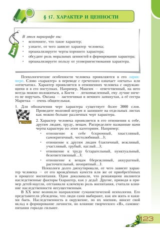 123
§ 17. ХАРАКТЕР И ЦЕННОСТИ
Психологические особенности человека проявляются в его харак-
тере. Слово «характер» в переводе с греческого означает «печать» или
«отпечаток». Характер проявляется в отношениях человека с окружаю-
щими и в его поступках. Например, Максим — ответственный, на него
всегда можно положиться, а Костя — легкомысленный, ему лучше ниче-
го не поручать. Оксана — застенчивая и немного замкнутая, а её сестра
Маричка — очень общительная.
1.	 Для обозначения черт характера существует более 3000 слов.
Проведите мозговой штурм и запишите на отдельных листах
как можно больше различных черт характера.
2.	Характер человека проявляется в его отношении к себе,
другим людям, труду, вещам. Распределите названные вами
черты характера по этим категориям. Например:
•	 отношение к себе (скромный, хвастливый,
самокритичный, честолюбивый...);
•	 отношение к другим людям (тактичный, вежливый,
участливый, грубый, наглый...);
•	 отношение к труду (старательный, пунктуальный,
безответственный...);
•	 отношение к вещам (бережливый, аккуратный,
расточительный, неопрятный...).
Психологи долго дискутировали, от чего зависит харак-
тер человека — от его врождённых качеств или же от приобретённых
в процессе воспитания. Одни доказывали, что решающими являются
наследственные факторы (характер, как у деда). Другие, приводя в при-
мер детей-маугли, отстаивали ключевую роль воспитания, считали влия-
ние наследственности несущественным.
В ХХ веке возникло направление гуманистической психологии. Его
представители убеждены, что люди сами выбирают, как им жить и каки-
ми быть. Наследственность и окружение, по их мнению, вносят свой
вклад в формирование личности, но влияние творческого «Я», самовос-
питания гораздо сильнее.
В этом параграфе вы:
•	 вспомните, что такое характер;
•	 узнаете, от чего зависит характер человека;
•	 проанализируете черты хорошего характера;
•	 обсудите роль моральных ценностей в формировании характера;
•	 проанализируете пользу от усовершенствования характера.
 
