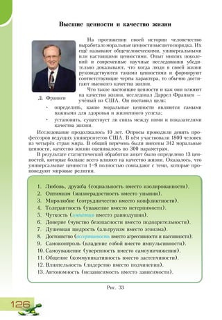 126
Высшие ценности и качество жизни
На протяжении своей истории человечество
выработало моральные ценности высшего порядка. Их
ещё называют общечеловеческими, универсальными
или настоящими ценностями. Опыт многих поколе-
ний и современные научные исследования убеди-
тельно доказывают, что когда люди в своей жизни
руководствуются такими ценностями и формируют
соответствующие черты характера, то обычно дости-
гают высокого качества жизни.
Что такое настоящие ценности и как они влияют
на качество жизни, исследовал Даррел Франкен —
учёный из США. Он поставил цель:
•	 определить, какие моральные ценности являются самыми
важными для здоровья и жизненного успеха;
•	 установить, существует ли связь между ними и показателями
качества жизни.
Исследование продолжалось 10 лет. Опросы проводили девять про-
фессоров ведущих университетов США. В нём участвовали 1800 человек
из четырёх стран мира. В общий перечень были внесены 342 моральные
ценности, качество жизни оценивалось по 300 параметрам.
В результате статистической обработки анкет было определено 13 цен-
ностей, которые больше всего влияют на качество жизни. Оказалось, что
универсальные ценности 1–9 полностью совпадают с теми, которые про-
поведуют мировые религии.
Д. Франкен
Рис. 33
1.	 Любовь, дружба (социальность вместо изолированности).
2.	 Оптимизм (жизнерадостность вместо уныния).
3.	 Миролюбие (сотрудничество вместо конфликтности).
4.	 Толерантность (уважение вместо нетерпимости).
5.	 Чуткость (эмпатия вместо равнодушия).
6.	 Доверие (чувство безопасности вместо подозрительности).
7.	 Душевная щедрость (альтруизм вместо эгоизма).
8.	 Достоинство (ассертивность вместо агрессивности и пассивности).
9.	 Самоконтроль (владение собой вместо импульсивности).
10.	Самоуважение (уверенность вместо самоуничижения).
11.	Общение (коммуникативность вместо застенчивости).
12.	Влиятельность (лидерство вместо подчинения).
13.	Автономность (независимость вместо зависимости).
 