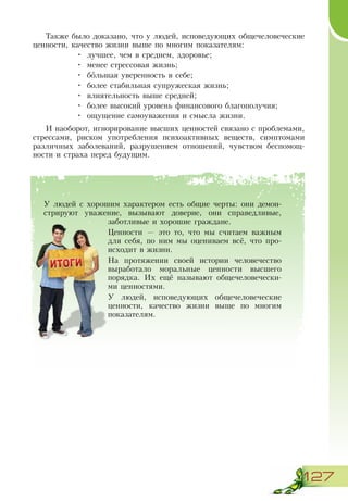 127
Также было доказано, что у людей, исповедующих общечеловеческие
ценности, качество жизни выше по многим показателям:
•	 лучшее, чем в среднем, здоровье;
•	 менее стрессовая жизнь;
•	 большая уверенность в себе;
•	 более стабильная супружеская жизнь;
•	 влиятельность выше средней;
•	 более высокий уровень финансового благополучия;
•	 ощущение самоуважения и смысла жизни.
И наоборот, игнорирование высших ценностей связано с проблемами,
стрессами, риском употребления психоактивных веществ, симптомами
различных заболеваний, разрушением отношений, чувством беспомощ-
ности и страха перед будущим.
У людей с хорошим характером есть общие черты: они демон-
стрируют уважение, вызывают доверие, они справедливые,
заботливые и хорошие граждане.
Ценности — это то, что мы считаем важным
для себя, по ним мы оцениваем всё, что про-
исходит в жизни.
На протяжении своей истории человечество
выработало моральные ценности высшего
порядка. Их ещё называют общечеловечески-
ми ценностями.
У людей, исповедующих общечеловеческие
ценности, качество жизни выше по многим
показателям.
 
