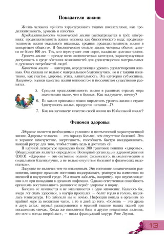 1313
Показатели жизни
Жизнь человека принято характеризовать такими показателями, как про­
должительность, уровень и качество.
Продолжительность человеческой жизни рассматривается в трёх измере-
ниях: продолжительность жизни человека как биологического вида; продолжи-
тельность жизни отдельного индивида; средняя продолжительность жизни в
конкретном обществе. В биологическом смысле жизнь человека обычно длит-
ся не более 100 лет. Тех, кто переступает этот порог, называют долгожителями.
Уровень жизни — прежде всего экономическая категория, характеризующая
доступность в среде обитания возможностей для удовлетворения материальных
и духовных потребностей людей.
Качество жизни — категория, определяющая уровень удовлетворения жиз-
нью. Она связана не только с материальным благополучием, но и с такими поня-
тиями, как счастье, здоровье, успех, влиятельность. Эта категория субъективна.
Например, оценки качества жизни оптимистом и пессимистом существенно раз-
нятся.
5.	 Средняя продолжительность жизни в развитых странах мира
значительно выше, чем в бедных. Как вы думаете, почему?
6.	 По каким признакам можно определить уровень жизни в стране
(доступность жилья, продуктов питания...)?
7.	 Как выоцениваете качество своей жизни по 10-балльной шкале?
Феномен здоровья
Здоровье является необходимым условием и неотъемлемой характеристикой
жизни. Здоровье человека — это гораздо больше, чем отсутствие болезней. Это
и хорошее самочувствие, энергичность, способность быстро выздоравливать,
важный ресурс для того, чтобы ставить цель и достигать её.
В научной литературе приведено более 300 трактовок понятия «здоровье».
Общепринятым является определение Всемирной организации здравоохранения
(ВОЗ): «Здоровье — это состояние полного физического, психологического и
социального благополучия, а не только отсутствие болезней и физических недо-
статков».
Здоровье не является чем-то неизменным. Это состояние динамического рав-
новесия, которое организм постоянно поддерживает, реагируя на изменения во
внешней и внутренней среде. Мы можем заболеть, например, при переохлажде-
нии или при попадании в организм инфекции. Однако естественная способность
организма восстанавливать равновесие вернёт здоровье в норму.
Болезнь не начинается и не заканчивается в одно мгновение. Казалось бы,
вчера лёг спать здоровым, а наутро проснулся — болит горло и голова, подня-
лась температура. Но заболели вы не ночью. Инфекция попала в организм по
крайней мере за несколько часов, а то и дней до того. «Болезнь — это драма
в двух актах: первый разыгрывается в мрачной тишине наших тканей при
погашенных свечах. Когда же появляется боль и другие неприятные явления,
это почти всегда второй акт», — писал французский хирург Рене Лериш.
 