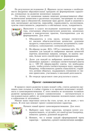 138
По результатам исследования Д. Франкен сделал выводы о необходи-
мости внедрения образовательных программ по формированию характе-
ра, основанных на развитии жизненных навыков.
Это потому, что жизненные навыки помогают руководствоваться обще-
человеческими ценностями в различных ситуациях, настраивают на осозна-
ние своих прав и обязанностей, понимание прав других людей и уважение к
ним, воспитывают достоинство, миролюбие, справедливость, коллективизм,
чувство ответственности, уверенность в собственных силах, толерантность.
Выполните в классе исследование взаимосвязи черт харак-
тера, отвечающих общечеловеческим ценностям, жизненных
навыков и поведенческих практик, благоприятных для их
формирования. Для этого:
1.	 Объединитесь в семь групп, которые соответству-
ют высшим общечеловеческим ценностям: душевная
щедрость; социальность; оптимизм; ассертивность; само-
контроль; самоуважение; коммуникабельность.
2.	 По образцу на рис. 36 (с. 137) и с помощью табл. 3(с. 37)
запишите для каждой из выбранных высших ценностей
перечень жизненных навыков, которые, по вашему мне-
нию, больше всего способствуют их формированию.
3.	 Далее для каждой из выбранных ценностей и перечня
жизненных навыков с помощью соответствующей анкеты
на с. 129–135 сформулируйте советы, что необходимо
делать, чтобы усилить соответствующую черту характера.
Например, чтобыповысить уровень социальности, старай-
тесь активно общаться, поддерживать отношения со сво-
ими приятелями, участвовать в школьной деятельности.
4.	 По очереди представьте свои результаты в классе.
Проект самовоспитания
В процессе своего развития человек познаёт себя, учится адекватно оце-
нивать свои сильные и слабые стороны и со временем испытывает потреб-
ность в самосовершенствовании. С этого момента не осознанное человеком
развитие превращается в процесс самовоспитания — систематическую и
последовательную работу по усовершенствованию положительных качеств
и избавлению от негативных.
Многие ваши сверстники хотели бы стать лучше, но не знают, с чего
начать. В этом вам поможет проект самовоспитания характера.
Начните новый проект самосовершенствования. Для этого:
1.	 Выберите одну черту характера, которую хотите усо-
вершенствовать, и сделайте это своей целью (например,
повысить уровень душевной щедрости).
2.	 Помните, что в основе каждой сформированной черты
характера — привычки, а рецепт самовоспитания зашифро-
 