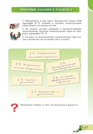 141
ПІДСУМКОВЕ ЗПАВДАННЯ ДО РОЗДІЛУ 1
1. Объединитесь в пять групп. Распределите между собой
параграфы 12–17 учебника и составьте концептуальные
карты памяти для каждого из них.
2. По очереди сделайте сообщение и продемонстрируйте
подготовленные группами концептуальные карты по мате-
риалу параграфов 12–17.
3. Составьте из подготовленных концептуальных карт кол-
лаж и разместите его на видном месте в классе.
ИТОГОВЫЕ ЗАДАНИЯ К РАЗДЕЛУ 3
§ 12. Стратегия
самореализации
§ 13. Жизненное
самоопределение
§ 15. Умение
учиться
§ 14.
Эмоциональная
саморегуляция
Подытожьте главное из того, что вы изучали в разделе 3.
§ 16. Способы
эффективного
обучения
§ 17. Характер и
ценности
 