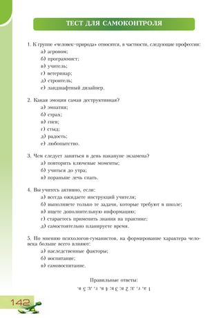 142
1. К группе «человек–природа» относятся, в частности, следующие профессии:
а) агроном;
б) программист;
в) учитель;
г) ветеринар;
д) строитель;
е) ландшафтный дизайнер.
2. Какая эмоция самая деструктивная?
а) эмпатия;
б) страх;
в) гнев;
г) стыд;
д) радость;
е) любопытство.
3. Чем следует заняться в день накануне экзамена?
а) повторить ключевые моменты;
б) учиться до утра;
в) пораньше лечь спать.
4. Вы учитесь активно, если:
а) всегда ожидаете инструкций учителя;
б) выполняете только те задачи, которые требуют в школе;
в) ищете дополнительную информацию;
г) стараетесь применить знания на практике;
д) самостоятельно планируете время.
5. По мнению психологов-гуманистов, на формирование характера чело-
века больше всего влияют:
а) наследственные факторы;
б) воспитание;
в) самовоспитание.
Правильные ответы:
ТЕСТ ДЛЯ САМОКОНТРОЛЯ
1а,г,д;2в;3в;4в,г,д;5в.
 
