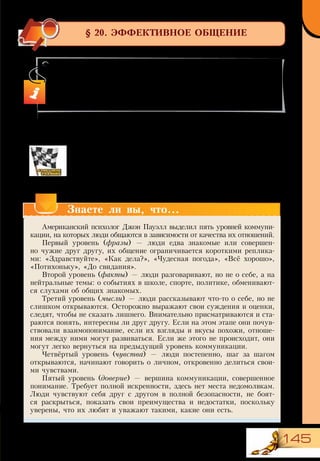 145
§ 20. ЭФФЕКТИВНОЕ ОБЩЕНИЕ
Уровни общения людей
Общаясь с людьми, поддерживая с ними отношения, мы удо-
влетворяем свои потребности в общении, любви, признании,
принадлежности к группе.
Прочитайте сообщение об уровнях общения и определите,
какие из них характерны для ваших отношений со знакомыми,
одноклассниками, друзьями, членами семьи.
В этом параграфе вы:
•	 узнаете о роли и уровнях общения в жизни человека;
•	 потренируете навыки эффективного общения.
Знаете ли вы, что...
Американский психолог Джон Пауэлл выделил пять уровней коммуни-
кации, на которых люди общаются в зависимости от качества их отношений.
Первый уровень (фразы) — люди едва знакомые или совершен-
но чужие друг другу, их общение ограничивается короткими реплика-
ми: «Здравствуйте», «Как дела?», «Чудесная погода», «Всё хорошо»,
«Потихоньку», «До свидания».
Второй уровень (факты) — люди разговаривают, но не о себе, а на
нейтральные темы: о событиях в школе, спорте, политике, обменивают-
ся слухами об общих знакомых.
Третий уровень (мысли) — люди рассказывают что-то о себе, но не
слишком открываются. Осторожно выражают свои суждения и оценки,
следят, чтобы не сказать лишнего. Внимательно присматриваются и ста-
раются понять, интересны ли друг другу. Если на этом этапе они почув-
ствовали взаимопонимание, если их взгляды и вкусы похожи, отноше-
ния между ними могут развиваться. Если же этого не происходит, они
могут легко вернуться на предыдущий уровень коммуникации.
Четвёртый уровень (чувства) — люди постепенно, шаг за шагом
открываются, начинают говорить о личном, откровенно делиться свои-
ми чувствами.
Пятый уровень (доверие) — вершина коммуникации, совершенное
понимание. Требует полной искренности, здесь нет места недомолвкам.
Люди чувствуют себя друг с другом в полной безопасности, не боят-
ся раскрыться, показать свои преимущества и недостатки, поскольку
уверены, что их любят и уважают такими, какие они есть.
 