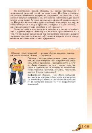 149
Общение (коммуникация) — процесс обмена мыслями, чувства-
ми, впечатлениями, то есть сообщениями.
Общаясь с людьми, поддерживая с ними отноше-
ния, мы удовлетворяем свои потребности в обще-
нии, любви, признании, принадлежности к груп-
пе. Люди общаются на пяти уровнях коммуни-
кации в зависимости от качества их отношений:
обмен фразами, фактами, мыслями, чувствами,
доверие (полное понимание).
Эффективное общение — это обмен сообщения-
ми, во время которого собеседники демонстриру-
ют взаимное уважение, и слушатель воспринима-
ет из сообщения именно то, что подразумевает
говорящий.
На протяжении жизни, общаясь, мы иногда сталкиваемся с
не­адекватной реакцией людей на наши слова. Подобное случается,
когда смысл сообщения, которое мы отправляем, не совпадает с тем,
которое получает собеседник. То, что кажется допустимым для нашей
модели мира, может быть неприемлемым для другой карты реальнос-
ти. Например, если человек терпеть не может жаргонную лексику, не
стоит обращаться к нему с просьбой, употребляя такую лексику, —
он её проигнорирует или отнесётся к ней предвзято.
Ценность этой идеи заключается в нашей ответственности за обще-
ние с другими людьми. Поэтому мы не имеем права обвинять их в
том, что они плохо нас слушают или неправильно понимают. Следует
научиться предвидеть реакцию собеседника и вовремя менять манеру
общения, если она недостаточно эффективна.
 