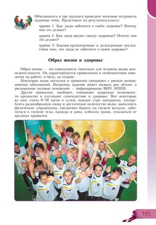 1515
Объединитесь в три группы и проведите мозговые штурмы на
заданные темы. Представьте их результаты классу:
группа 1: Как люди заботятся о своём здоровье? Почему
они это делают?
группа 2: Как люди вредят своему здоровью? Почему они
это делают?
группа 3: Каковы краткосрочные и долгосрочные послед-
ствия того, что люди не заботятся о своём здоровье?
Образ жизни и здоровье
Образ жизни — это совокупность типичных для человека видов жиз-
недеятельности. Он характеризуется привычками и особенностями пове-
дения на работе, в быту, на отдыхе.
Некоторые наши поступки и привычки связывают с риском возник-
новения заболеваний. Например, курение может вызвать рак лёгких, а
рискованные половые отношения — инфицирование ВИЧ, ИППП.
Другие привычки, наоборот, повышают защитные возможнос-
ти организма и улучшают самочувствие и здоровье. Вот некоторые
из них: спать 8–10 часов в сутки, каждое утро завтракать, употре-
блять разнообразную пищу и достаточное количество воды, выполнять
физические упражнения, ежедневно бывать на свежем воздухе, забо-
титься о гигиене тела, одежды и дома, избегать травм, отказаться от
вредных привычек.
 