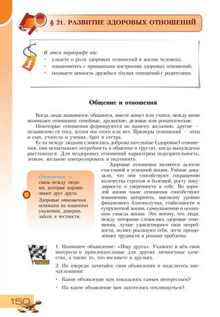 150
§ 21. РАЗВИТИЕ ЗДОРОВЫХ ОТНОШЕНИЙ
Общение и отношения
Когда люди знакомятся, общаются, вместе живут или учатся, между ними
возникают отношения: семейные, дружеские, деловые или романтические.
Некоторые отношения формируются по нашему желанию, другие —
независимо от того, хотим мы этого или нет. Примеры отношений — отец
и сын, учитель и ученик, брат и сестра.
Если между людьми сложились доброжелательные (здоровые) отноше-
ния, они испытывают потребность в общении и грустят, когда вынуждены
расставаться. Для нездоровых отношений характерны подозрительность,
эгоизм, желание контролировать и подчинять.
Здоровые отношения являются залогом
счастливой и успешной жизни. Учёные дока-
зали, что они способствуют сокращению
количества стрессов и болезней, росту попу-
лярности и уверенности в себе. Во взрос-
лой жизни такие отношения способствуют
повышению авторитета, высокому уровню
финансового благополучия, стабильности в
супружеской жизни, самоуважению и осозна-
нию смысла жизни. Это потому, что люди,
между которыми сложились здоровые отно-
шения, лучше удовлетворяют свои потреб-
ности, полнее реализуют себя, легче преодо-
левают трудности и решают проблемы.
1.	Напишите объявление: «Ищу друга». Укажите в нём свои
интересы и привлекательные для других личностные каче-
ства, а также то, что вы ищете в друзьях.
2.	По очереди зачитайте свои объявления и поделитесь впе-
чатлениями:
•	 Какое объявление вам показалось самым интересным?
•	 На какое объявление вам захотелось откликнуться?
В этом параграфе вы:
•	 узнаете о роли здоровых отношений в жизни человека;
•	 ознакомитесь с принципами построения здоровых отношений;
•	 осознаете ценность дружбы и тёплых отношений с родителями.
Отношения —
связь между людь-
ми, которые хорошо
знают друг друга.
Здоровые отношения
основаны на взаимном
уважении, доверии,
заботе и честности.
 