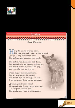 151
1.	Прочитайте стихотворение Лины Костенко «Доверие».
2.	Что, на ваш взгляд, способствует возникновению доверия?
Что может его разрушить?
3.	Назовите другие признаки здоровых отношений (искрен-
ность, уважение, ответственность, чувство безопасности...).
4.	Подумайте, что они означают (например, уважение —
воспринимать друзей такими, какие они есть; чувство безо-
пасности — не бояться открыться другу...).
Не треба класти руку на плече.
Цей рух доречний, може, тільки в танці.
Довіра — звір полоханий, втече.
Він любить тиху паморозь дистанцій.
Він любить час. Хвилини. Дні. Роки.
Він дивний звір, він любить навіть муку.
Він любить навіть відстань і розлуку,
Але не любить на плечі руки.
У цих садах, в сонатах солов’їв,
Він чує тихі кроки браконьєра.
Він пастки жде від погляду, від слів,
І цей спектакль йому вже не прем’єра.
Душі людської туго і тайго!
Це гарний звір, без нього зле живеться.
Але не треба кликати його.
Він прийде сам і вже не відсахнеться.
Довіра
Лина Костенко
 