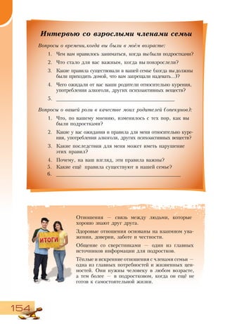 154
Интервью со взрослыми членами семьи
Вопросы о времени,когда вы были в моём возрасте:
1.	 Чем вам нравилось заниматься, когда вы были подростками?
2.	 Что стало для вас важным, когда вы повзрослели?
3.	 Какие правила существовали в вашей семье (когда выдолжны
были приходить домой, что вам запрещали надевать...)?
4.	 Чего ожидали от вас ваши родители относительно курения,
употребления алкоголя, других психоактивных веществ?
5.	 ________________________________________
Вопросы о вашей роли в качестве моих родителей (опекунов):
1.	 Что, по вашему мнению, изменилось с тех пор, как вы
были подростками?
2.	 Какие у вас ожидания и правила для меня относительно куре-
ния, употребления алкоголя, других психоактивных веществ?
3.	 Какие последствия для меня может иметь нарушение
этих правил?
4.	 Почему, на ваш взгляд, эти правила важны?
5.	 Какие ещё правила существуют в нашей семье?
6.	 __________________________________________
Отношения — связь между людьми, которые
хорошо знают друг друга.
Здоровые отношения основаны на взаимном ува-
жении, доверии, заботе и честности.
Общение со сверстниками — один из главных
источников информации для подростков.
Тёплые и искренние отношения с членами семьи —
одна из главных потребностей и жизненных цен-
ностей. Они нужны человеку в любом возрасте,
а тем более — в подростковом, когда он ещё не
готов к самостоятельной жизни.
 
