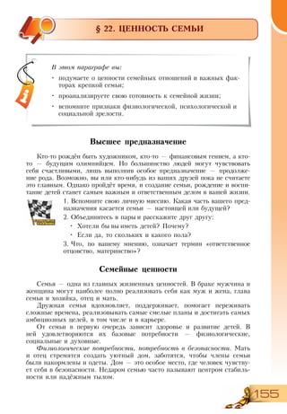 155
§ 22. ЦЕННОСТЬ СЕМЬИ
Высшее предназначение
Кто-то рождён быть художником, кто-то — финансовым гением, а кто-
то — будущим олимпийцем. Но большинство людей могут чувствовать
себя счастливыми, лишь выполнив особое предназначение — продолже-
ние рода. Возможно, вы или кто-нибудь из ваших друзей пока не считаете
это главным. Однако пройдёт время, и создание семьи, рождение и воспи-
тание детей станет самым важным и ответственным делом в вашей жизни.
1.	Вспомните свою личную миссию. Какая часть вашего пред-
назначения касается семьи — настоящей или будущей?
2.	Объединитесь в пары и расскажите друг другу:
•	 Хотели бы вы иметь детей? Почему?
•	 Если да, то скольких и какого пола?
3.	Что, по вашему мнению, означает термин «ответственное
отцовство, материнство»?
Семейные ценности
Семья — одна из главных жизненных ценностей. В браке мужчина и
женщина могут наиболее полно реализовать себя как муж и жена, глава
семьи и хозяйка, отец и мать.
Дружная семья вдохновляет, поддерживает, помогает переживать
сложные времена, реализовывать самые смелые планы и достигать самых
амбициозных целей, в том числе и в карьере.
От семьи в первую очередь зависит здоровье и развитие детей. В
ней удовлетворяются их базовые потребности — физиологические,
социальные и духовные.
Физиологические потребности, потребность в безопасности. Мать
и отец стремятся создать уютный дом, заботятся, чтобы члены семьи
были накормлены и одеты. Дом — это особое место, где человек чувству-
ет себя в безопасности. Недаром семью часто называют центром стабиль-
ности или надёжным тылом.
В этом параграфе вы:
•	 подумаете о ценности семейных отношений и важных фак-
торах крепкой семьи;
•	 проанализируете свою готовность к семейной жизни;
•	 вспомните признаки физиологической, психологической и
социальной зрелости.
 