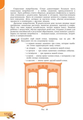 156
Социальные потребности. Семья удовлетворяет большую часть
социальных потребностей — в любви, уважении, принадлежности к
группе. Здесь ребёнок учится общаться, разрешать конфликты и строить
свои отношения с родителями, братьями и сёстрами, многочисленными
родственниками. Здесь он усваивает важные ценности и нормы социаль-
ного поведения. Дети, которых не научили этому, обычно испытывают
трудности в отношениях с другими людьми.
Духовные потребности. В родительском доме малыш впервые видит
прекрасное: комнатные растения, вышитые рушники, картины и ковры.
Здесь ему поют первую колыбельную, читают первую книгу. Знакомя
ребёнка с искусством, обучая народным ремёслам, создавая условия для
развития способностей и получения образования, семья помогает удовлет-
ворять его высшие потребности — познавательные, эстетические, потреб-
ность в самореализации.
Создайте герб своей семьи, например, как на рис. 40.
Заполните его по следующему плану:
•	в первом окошке запишите три слова, которые наибо-
лее точно характеризуют вашу семью;
•	во втором — три главные ценности вашей семьи;
•	в третьем — три самых памятных семейных события;
•	в четвёртом — три правила вашей семьи;
•	в пятом — имена троих членов семьи, с которыми у вас
особо тесные отношения;
•	в шестом — имена троих друзей вашей семьи.
Рис. 40
 