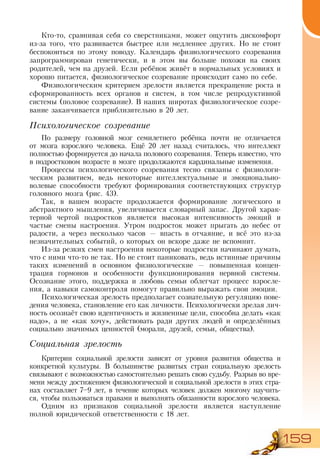 159
Кто-то, сравнивая себя со сверстниками, может ощутить дискомфорт
из-за того, что развивается быстрее или медленнее других. Но не стоит
беспокоиться по этому поводу. Календарь физиологического созревания
запрограммирован генетически, и в этом вы больше похожи на своих
родителей, чем на друзей. Если ребёнок живёт в нормальных условиях и
хорошо питается, физиологическое созревание происходит само по себе.
Физиологическим критерием зрелости является прекращение роста и
сформированность всех органов и систем, в том числе репродуктивной
системы (половое созревание). В наших широтах физиологическое созре-
вание заканчивается приблизительно в 20 лет.
Психологическое созревание
По размеру головной мозг семилетнего ребёнка почти не отличается
от мозга взрослого человека. Ещё 20 лет назад считалось, что интеллект
полностью формируется до начала полового созревания. Теперь известно, что
в подростковом возрасте в мозге продолжаются кардинальные изменения.
Процессы психологического созревания тесно связаны с физиологи-
ческим развитием, ведь некоторые интеллектуальные и эмоционально-
волевые способности требуют формирования соответствующих структур
головного мозга (рис. 43).
Так, в вашем возрасте продолжается формирование логического и
абстрактного мышления, увеличивается словарный запас. Другой харак-
терной чертой подростков является высокая интенсивность эмоций и
частые смены настроения. Утром подросток может прыгать до небес от
радости, а через несколько часов — впасть в отчаяние, и всё это из-за
незначительных событий, о которых он вскоре даже не вспомнит.
Из-за резких смен настроения некоторые подростки начинают думать,
что с ними что-то не так. Но не стоит паниковать, ведь истинные причины
таких изменений в основном физиологические — повышенная концен-
трация гормонов и особенности функционирования нервной системы.
Осознание этого, поддержка и любовь семьи облегчат процесс взросле-
ния, а навыки самоконтроля помогут правильно выражать свои эмоции.
Психологическая зрелость предполагает сознательную регуляцию пове-
дения человека, становление его как личности. Психологически зрелая лич-
ность осознаёт свою идентичность и жизненные цели, способна делать «как
надо», а не «как хочу», действовать ради других людей и определённых
социально значимых ценностей (морали, друзей, семьи, общества).
Социальная зрелость
Критерии социальной зрелости зависят от уровня развития общества и
конкретной культуры. В большинстве развитых стран социальную зрелость
связывают с возможностью самостоятельно решать свою судьбу. Разрыв во вре-
мени между достижением физиологической и социальной зрелости в этих стра-
нах составляет 7–9 лет, в течение которых человек должен многому научить-
ся, чтобы пользоваться правами и выполнять обязанности взрослого человека.
Одним из признаков социальной зрелости является наступление
полной юридической ответственности с 18 лет.
 