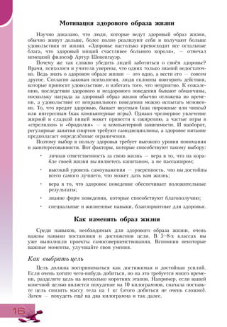 1616
Мотивация здорового образа жизни
Научно доказано, что люди, которые ведут здоровый образ жизни,
обычно живут дольше, более полно реализуют себя и получают больше
удовольствия от жизни. «Здоровье настолько превосходит все остальные
блага, что здоровый нищий счастливее больного короля», — отмечал
немецкий философ Артур Шопенгауэр.
Почему же так сложно убедить людей заботиться о своём здоровье?
Врачи, психологи и учителя уверены, что одних только знаний недостаточ-
но. Ведь знать о здоровом образе жизни — это одно, а вести его — совсем
другое. Согласно законам психологии, люди склонны повторять действия,
которые приносят удовольствие, и избегать того, что неприятно. К сожале-
нию, последствия здорового и нездорового поведения бывают обманчивы,
поскольку награда за здоровый образ жизни обычно отложена во време-
ни, а удовольствие от неправильного поведения можно испытать мгновен-
но. То, что вредит здоровью, бывает вкусным (как пирожные или чипсы)
или интересным (как компьютерные игры). Однако чрезмерное увлечение
жирной и сладкой пищей может привести к ожирению, а частые игры в
«стрелялки» и «бродилки» — к компьютерной зависимости. И наоборот,
регулярные занятия спортом требуют самодисциплины, а здоровое питание
предполагает определённые ограничения.
Поэтому выбор в пользу здоровья требует высокого уровня понимания
и заинтересованности. Вот факторы, которые способствуют такому выбору:
•	 личная ответственность за свою жизнь — вера в то, что на кора-
бле своей жизни вы являетесь капитаном, а не пассажиром;
•	 высокий уровень самоуважения — уверенность, что вы достойны
всего самого лучшего, что может дать вам жизнь;
•	 вера в то, что здоровое поведение обеспечивает положительные
результаты;
•	 знание форм поведения, которые способствуют благополучию;
•	 специальные и жизненные навыки, благоприятные для здоровья.
Как изменить образ жизни
Среди навыков, необходимых для здорового образа жизни, очень
важны навыки постановки и достижения цели. В 5–8-х классах вы
уже выполняли проекты самосовершенствования. Вспомнив некоторые
важные моменты, улучшайте свои умения.
Как выбрать цель
Цель должна восприниматься как достижимая и достойная усилий.
Если очень хотите чего-нибудь добиться, но на это требуется много време-
ни, разделите цель на несколько коротких этапов. Например, если вашей
конечной целью является похудение на 10 килограммов, сначала поставь-
те цель снизить массу тела на 1 кг (этого добиться не очень сложно).
Затем — похудеть ещё на два килограмма и так далее.
 