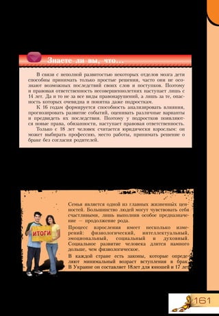 161
Семья является одной из главных жизненных цен-
ностей. Большинство людей могут чувствовать себя
счастливыми, лишь выполнив особое предназначе-
ние — продолжение рода.
Процесс взросления имеет несколько изме-
рений: физиологический, интеллектуальный,
эмоциональный, социальный и духовный.
Социальное развитие человека длится намного
дольше, чем физиологическое.
В каждой стране есть законы, которые опреде-
ляют минимальный возраст вступления в брак.
В Украине он составляет 18лет для юношей и 17 лет
для девушек.
Очень важным показателем социальной зрелости является способность
человека эффективно общаться, налаживать и поддерживать отношения.
Социальное развитие включает три стадии: от полной зависимости к неза-
висимости, а от неё — к взаимозависимости.
Знаете ли вы, что...
В связи с неполной развитостью некоторых отделов мозга дети
способны принимать только простые решения, часто они не осо-
знают возможных последствий своих слов и поступков. Поэтому
и правовая ответственность несовершеннолетних наступает лишь с
14 лет. Да и то не за все виды правонарушений, а лишь за те, опас-
ность которых очевидна и понятна даже подросткам.
К 16 годам формируется способность анализировать влияния,
прогнозировать развитие событий, оценивать различные варианты
и предвидеть их последствия. Поэтому у подростков появляют-
ся новые права, обязанности, наступает правовая ответственность.
Только с 18 лет человек считается юридически взрослым: он
может выбирать профессию, место работы, принимать решение о
браке без согласия родителей.
 
