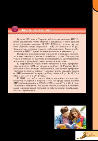 163
Состояние репродуктивного здоровья молодёжи в Украине
Состояние репродуктивного здоровья населения оценивается по
показателям рождаемости, заболеваемости и смертности рожениц и
новорождённых, распространённости инфекций, передающихся половым
путём (ИППП), включая ВИЧ-инфекцию.
Опасность ранних половых отношений
В возрасте 15–16 лет завершается
период полового созревания, и молодые
люди начинают чувствовать внимание к
себе противоположного пола. В это время
формируется и особое чувство — половое
влечение (либидо).
Часть молодых людей делают выбор в
пользу воздержания от половых отноше-
ний до брака или более старшего возрас-
та. И на это есть веские причины.
Знаете ли вы, что...
В конце ХХ века в Украине наблюдалась вспышка ИППП,
резко увеличилось число абортов и связанных с ними проблем
репродуктивного здоровья. В 1997–1998 годах количество слу-
чаев сифилиса среди подростков 15–17 лет возросло в 37 раз.
Впоследствии ситуацию удалось стабилизировать. Уровень забо-
леваемости ИППП среди молодёжи снизился в несколько раз.
Внедрение инновационных технологий в медицине позволи-
ло вдвое уменьшить число осложнённых родов. Это положи-
тельно повлияло на здоровье новорождённых: заболеваемость
младенцев в родильных домах снизилась на треть.
К современным технологиям относятся и меры профилак-
тики передачи ВИЧ от матери к ребёнку. В Украине ВИЧ-
положительных женщин обеспечивают бесплатным профилак-
тическим лечением, которое уменьшает риски передачи вируса
от ВИЧ-позитивной матери к ребёнку почти в 7 раз (с 27,8% в
2000-м до 4,31 % в 2014 году).
С 2003 года наблюдается чёткая тенденция к снижению
процента молодёжи в возрасте 15–24 лет среди новых случаев
ВИЧ-инфицирования: с 22,8% в 2003-м до 5,7 % в 2015 году.
По мнению экспертов, это может свидетельствовать о стабили-
зации эпидемической ситуации и действенности профилакти-
ческого образования.
 