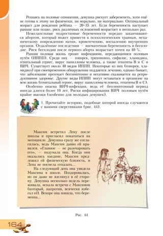164
Решаясь на половые отношения, девушка рискует забеременеть, хотя ещё
не готова к этому ни физически, ни морально, ни материально. Оптимальный
возраст для рождения ребёнка — 20–35 лет. Если беременность наступает
раньше или позже, риск различных осложнений возрастает в несколько раз.
Нежелательные подростковые беременности нередко заканчивают-
ся абортом, который может привести к психологическим травмам, меха-
ническому повреждению матки, кровотечению, воспалению внутренних
органов. Отдалённые последствия — внематочная беременность и беспло-
дие. Риск бесплодия после первого аборта возрастает почти на 40 %.
Ранняя половая жизнь грозит инфекциями, передающимися половым
путём (ИППП). Среди них — гонорея, трихомоноз, сифилис, хламидиоз,
генитальный герпес, вирус папилломы человека, а также гепатиты В и С и
ВИЧ. Существует около 40 видов ИППП. Некоторые из них (гонорея, хла-
мидиоз) при своевременном обнаружении поддаются лечению, однако бывает,
что заболевание протекает бессимптомно и негативно сказывается на репро-
дуктивном здоровье. Другие виды ИППП могут оставаться в организме на
всю жизнь (генитальный герпес, вирус папилломычеловека, гепатитыВ и С).
Особенно опасна ВИЧ-инфекция, ведь её бессимптомный период
иногда длится более 10 лет. Риски инфицирования ВИЧ половым путём
крайне высоки (особенно для молодых девушек).
1.	Прочитайте историю, подобные которой иногда случаются
с вашими сверстниками (рис. 44).
Максим встретил Лену после
школы и пригласил покататься на
мотоцикле. Девушка сразу же согла-
силась, ведь Максим давно ей нра-
вился. «Главное — не разочаровать
его», — подумала она. Когда они
оказались наедине, Максим пред-
ложил ей физическую близость, и
Лена не посмела отказать...
На следующий день она увидела
Максима в школе. Поздоровалась,
но он даже не взглянул в её сторо-
ну. Девушка несколько недель пере-
живала, искала встречи с Максимом
(который, напротив, всячески избе-
гал её). Вскоре она поняла, что бере-
менна...
Рис. 44
 
