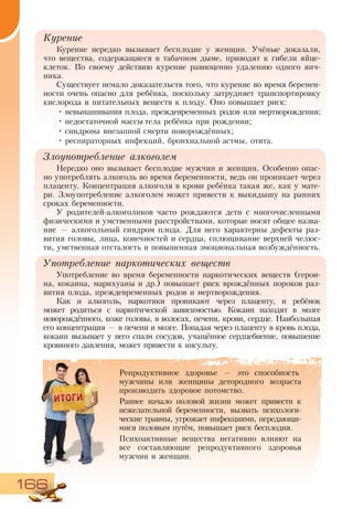 166
Курение
Курение нередко вызывает бесплодие у женщин. Учёные доказали,
что вещества, содержащиеся в табачном дыме, приводят к гибели яйце-
клеток. По своему действию курение равноценно удалению одного яич-
ника.
Существует немало доказательств того, что курение во время беремен-
ности очень опасно для ребёнка, поскольку затрудняет транспортировку
кислорода и питательных веществ к плоду. Оно повышает риск:
•	невынашивания плода, преждевременных родов или мертворождения;
•	недостаточной массы тела ребёнка при рождении;
•	синдрома внезапной смерти новорождённых;
•	респираторных инфекций, бронхиальной астмы, отита.
Злоупотребление алкоголем
Нередко оно вызывает бесплодие мужчин и женщин. Особенно опас-
но употреблять алкоголь во время беременности, ведь он проникает через
плаценту. Концентрация алкоголя в крови ребёнка такая же, как у мате-
ри. Злоупотребление алкоголем может привести к выкидышу на ранних
сроках беременности.
У родителей-алкоголиков часто рождаются дети с многочисленными
физическими и умственными расстройствами, которые носят общее назва-
ние — алкогольный синдром плода. Для него характерны дефекты раз-
вития головы, лица, конечностей и сердца, сплющивание верхней челюс-
ти, умственная отсталость и повышенная эмоциональная возбуждённость.
Употребление наркотических веществ
Употребление во время беременности наркотических веществ (герои-
на, кокаина, марихуаны и др.) повышает риск врождённых пороков раз-
вития плода, преждевременных родов и мертворождения.
Как и алкоголь, наркотики проникают через плаценту, и ребёнок
может родиться с наркотической зависимостью. Кокаин находят в мозге
новорождённого, коже головы, в волосах, печени, крови, сердце. Наибольшая
его концентрация — в печени и мозге. Попадая через плаценту в кровь плода,
кокаин вызывает у него спазм сосудов, учащённое сердцебиение, повышение
кровяного давления, может привести к инсульту.
Репродуктивное здоровье — это способность
мужчины или женщины детородного возраста
производить здоровое потомство.
Раннее начало половой жизни может привести к
нежелательной беременности, вызвать психологи-
ческие травмы, угрожает инфекциями, передающи-
мися половым путём, повышает риск бесплодия.
Психоактивные вещества негативно влияют на
все составляющие репродуктивного здоровья
мужчин и женщин.
 