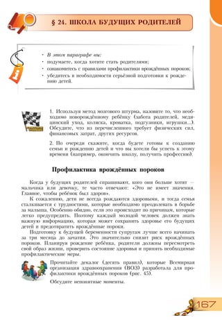 167
§ 24. ШКОЛА БУДУЩИХ РОДИТЕЛЕЙ
1.	Используя метод мозгового штурма, назовите то, что необ-
ходимо новорождённому ребёнку (забота родителей, меди-
цинский уход, коляска, кроватка, подгузники, игрушки...).
Обсудите, что из перечисленного требует физических сил,
финансовых затрат, других ресурсов.
2.	По очереди скажите, когда будете готовы к созданию
семьи и рождению детей и что вы хотели бы успеть к этому
времени (например, окончить школу, получить профессию).
Профилактика врождённых пороков
Когда у будущих родителей спрашивают, кого они больше хотят —
мальчика или девочку, те часто отвечают: «Это не имеет значения.
Главное, чтобы ребёнок был здоров».
К сожалению, дети не всегда рождаются здоровыми, и тогда семья
сталкивается с трудностями, которые необходимо преодолевать в борьбе
за малыша. Особенно обидно, если это происходит по причинам, которые
легко предупредить. Поэтому каждый молодой человек должен знать
важную информацию, которая может сохранить здоровье его будущих
детей и предотвратить врождённые пороки.
Подготовку к будущей беременности супругам лучше всего начинать
за три месяца до зачатия. Это значительно снизит риск врождённых
пороков. Планируя рождение ребёнка, родители должны пересмотреть
свой образ жизни, проверить состояние здоровья и принять необходимые
профилактические меры.
Прочитайте декалог (десять правил), которые Всемирная
организация здравоохранения (ВОЗ) разработала для про-
филактики врождённых пороков (рис. 45).
Обсудите непонятные моменты.
•	 В этом параграфе вы:
•	 подумаете, когда хотите стать родителями;
•	 ознакомитесь с правилами профилактики врождённых пороков;
•	 убедитесь в необходимости серьёзной подготовки к рожде-
нию детей.
 
