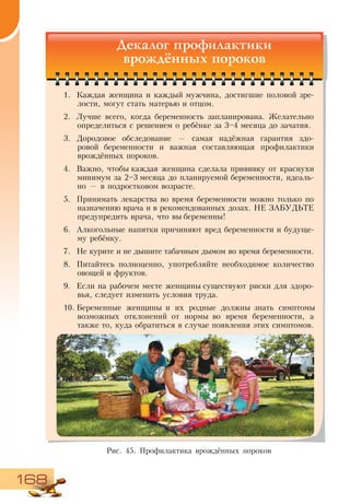 168
Декалог профилактики
врождённых пороков
1.	 Каждая женщина и каждый мужчина, достигшие половой зре-
лости, могут стать матерью и отцом.
2.	 Лучше всего, когда беременность запланирована. Желательно
определиться с решением о ребёнке за 3–4 месяца до зачатия.
3.	 Дородовое обследование — самая надёжная гарантия здо-
ровой беременности и важная составляющая профилактики
врождённых пороков.
4.	 Важно, чтобы каждая женщина сделала прививку от краснухи
минимум за 2–3 месяца до планируемой беременности, идеаль-
но — в подростковом возрасте.
5.	 Принимать лекарства во время беременности можно только по
назначению врача и в рекомендованных дозах. НЕ ЗАБУДЬТЕ
предупредить врача, что вы беременны!
6.	 Алкогольные напитки причиняют вред беременности и будуще-
му ребёнку.
7.	 Не курите и не дышите табачным дымом во время беременности.
8.	 Питайтесь полноценно, употребляйте необходимое количество
овощей и фруктов.
9.	 Если на рабочем месте женщины существуют риски для здоро-
вья, следует изменить условия труда.
10.	Беременные женщины и их родные должны знать симптомы
возможных отклонений от нормы во время беременности, а
также то, куда обратиться в случае появления этих симптомов.
Рис. 45. Профилактика врождённых пороков
 