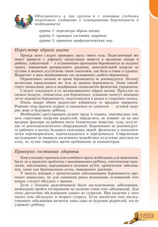 169
Объединитесь в три группы и с помощью учебника
подготовьте сообщение о планировании беременности и
необходимости:
группа 1: пересмотра образа жизни;
группа 2: проверки состояния здоровья;
группа 3: принятия профилактических мер.
Пересмотр образа жизни
Прежде всего следует проверить массу своего тела. Недостаточный вес
может привести к дефициту питательных веществ в организме матери и
ребёнка, избыточный — к осложнениям протекания беременности на поздних
сроках, повышению артериального давления, дополнительной нагрузке на
суставы и вызвать усугубление таких симптомов, как боли в спине и одышка.
Возрастает и риск возникновения так называемого диабета беременных.
Ограничивать питание во время беременности не рекомендуется. Поэтому
желательно нормализовать вес тела до момента беременности. Этому способ-
ствует специальная диета и подобранные специалистом физические упражнения.
Следует отказаться и от малоподвижного образа жизни. Прогулки на
свежем воздухе, гимнастика для беременных, плавание помогут женщине
легче перенести беременность, подготовиться к родам и сохранить осанку.
Очень важно обоим родителям избавиться от вредных привычек.
Решение отца бросить курить и отказаться от алкоголя — лучший пода-
рок жене и будущему ребёнку.
Необходимо урегулировать режим труда и отдыха, максимально сни-
зить стрессовые нагрузки родителей, определить, не влияют ли на них
вредные факторы на рабочем месте (химические вещества, газы, излуче-
ние от рентгенологического оборудования). Беременным не рекомендует-
ся работать в местах большого скопления людей, физически и психологи-
чески перенапрягаться, переохлаждаться и перегреваться. Современные
исследования не выявили негативного воздействия излучения дисплеев на
плод, но лучше сократить время пребывания за компьютером.
Проверка состояния здоровья
Консультация терапевта или семейного врача необходима для выяснения,
были ли в прошлом проблемы с вынашиванием ребёнка, генетические пато-
логии, заболевания, передающиеся половым путём, хронические заболева-
ния, такие как бронхиальная астма, повышенное давление.
У многих женщин с хроническими заболеваниями беременность про-
текает нормально, но для снижения риска возможных осложнений этот
вопрос следует обсудить с врачом.
Если у близких родственников были наследственные заболевания,
необходимо пройти тестирование на наличие генов этих заболеваний. Для
этого достаточно обследования одного из супругов. При наличии у него
такого гена обследуют и второго супруга. Если носителем гена наслед-
ственного заболевания является лишь один из будущих родителей, это не
угрожает ребёнку.
 