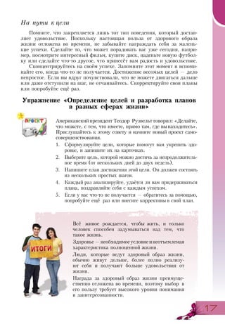 1717
На пути к цели
Помните, что закрепляется лишь тот тип поведения, который достав-
ляет удовольствие. Поскольку настоящая польза от здорового образа
жизни отложена во времени, не забывайте награждать себя за малень-
кие успехи. Сделайте то, что может порадовать вас уже сегодня, напри-
мер, посмотрите интересный фильм, купите диск, наденьте новую футбол-
ку или сделайте что-то другое, что принесёт вам радость и удовольствие.
Сконцентрируйтесь на своём успехе. Запомните этот момент и вспоми-
найте его, когда что-то не получается. Достижение весомых целей — дело
непростое. Если вы вдруг почувствовали, что не можете двигаться дальше
или даже отступили на шаг, не отчаивайтесь. Скорректируйте свои планы
или попробуйте ещё раз.
Упражнение «Определение целей и разработка планов
в разных сферах жизни»
Американскийпрезидент Теодор Рузвельт говорил: «Делайте,
что можете, с тем, что имеете, прямо там, где вынаходитесь».
Прислушайтесь к этому совету и начните новый проект само-
совершенствования.
1.	 Сформулируйте цели, которые помогут вам укрепить здо-
ровье, и запишите их на карточках.
2.	 Выберите цель, которой можно достичь за непродолжитель-
ное время (от нескольких дней до двух недель).
3.	 Напишите план достижения этой цели. Он должен состоять
из нескольких простых шагов.
4.	 Каждый раз анализируйте, удаётся ли вам придерживаться
плана, поздравляйте себя с каждым успехом.
5.	 Если у вас что-то не получается — обратитесь за помощью,
попробуйте ещё раз или внесите коррективы в свой план.
Всё живое рождается, чтобы жить, и только
человек способен задумываться над тем, что
такое жизнь.
Здоровье—необходимоеусловиеинеотъемлемая
характеристика полноценной жизни.
Люди, которые ведут здоровый образ жизни,
обычно живут дольше, более полно реализу-
ют себя и получают больше удовольствия от
жизни.
Награда за здоровый образ жизни преимуще-
ственно отложена во времени, поэтому выбор в
его пользу требует высокого уровня понимания
и заинтересованности.
 