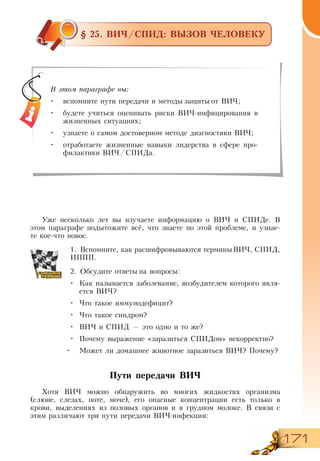 171
§ 25. ВИЧ/СПИД: ВЫЗОВ ЧЕЛОВЕКУ
4
Уже несколько лет вы изучаете информацию о ВИЧ и СПИДе. В
этом параграфе подытожите всё, что знаете по этой проблеме, и узнае-
те кое-что новое.
1.	Вспомните, как расшифровываются терминыВИЧ, СПИД,
ИППП.
2.	Обсудите ответы на вопросы:
•	 Как называется заболевание, возбудителем которого явля-
ется ВИЧ?
•	 Что такое иммунодефицит?
•	 Что такое синдром?
•	 ВИЧ и СПИД — это одно и то же?
•	 Почему выражение «заразиться СПИДом» некорректно?
•	 Может ли домашнее животное заразиться ВИЧ? Почему?
Пути передачи ВИЧ
Хотя ВИЧ можно обнаружить во многих жидкостях организма
(слюне, слезах, поте, моче), его опасные концентрации есть только в
крови, выделениях из половых органов и в грудном молоке. В связи с
этим различают три пути передачи ВИЧ-инфекции:
В этом параграфе вы:
•	 вспомните пути передачи и методы защиты от ВИЧ;
•	 будете учиться оценивать риски ВИЧ-инфицирования в
жизненных ситуациях;
•	 узнаете о самом достоверном методе диагностики ВИЧ;
•	 отработаете жизненные навыки лидерства в сфере про-
филактики ВИЧ/СПИДа.
 