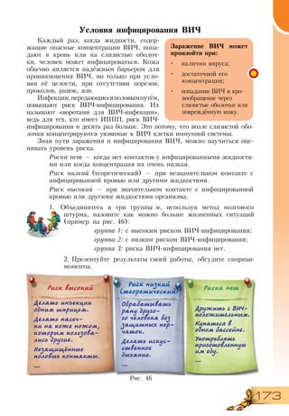173
Условия инфицирования ВИЧ
Каждый раз, когда жидкости, содер-
жащие опасные концентрации ВИЧ, попа-
дают в кровь или на слизистые оболоч-
ки, человек может инфицироваться. Кожа
обычно является надёжным барьером для
проникновения ВИЧ, но только при усло-
вии её целости, при отсутствии порезов,
проколов, ранок, язв.
Инфекции,передающиесяполовымпутём,
повышают риск ВИЧ-инфицирования. Их
называют «воротами для ВИЧ-инфекции»,
ведь для тех, кто имеет ИППП, риск ВИЧ-
инфицирования в десять раз больше. Это потому, что возле слизистой обо-
лочки концентрируются уязвимые к ВИЧ клетки иммунной системы.
Зная пути заражения и инфицирования ВИЧ, можно научиться оце-
нивать уровень риска.
Риска нет — когда нет контактов с инфицированными жидкостя-
ми или когда концентрация их очень низкая.
Риск низкий (теоретический) — при незначительном контакте с
инфицированной кровью или другими жидкостями.
Риск высокий — при значительном контакте с инфицированной
кровью или другими жидкостями организма.
1.	 Объединитесь в три группы и, используя метод мозгового
штурма, назовите как можно больше жизненных ситуаций
(пример на рис. 46):
группа 1: с высоким риском ВИЧ-инфицирования;
группа 2: с низким риском ВИЧ-инфицирования;
группа 3: риска ВИЧ-инфицирования нет.
2.	Презентуйте результаты своей работы, обсудите спорные
моменты.
3.	
Рис. 46
Риск высокий
Риск низкий
(теоретический)
Риска нет
Делать инъекции
одним шприцем.
Делать насеч-
ки на коже ножом,
которым пользова-
лись другие.
Незащищённые
половые контакты.
…
Обрабатывать
рану друго-
го человека без
защитных пер-
чаток.
Делать искус-
ственное
дыхание.
…
Дружить с ВИЧ-
положительным.
Купаться в
одном бассейне.
Употреблять
приготовленную
им еду.
…
Заражение ВИЧ может
произойти при:
•	 наличии вируса;
•	 достаточной его
концентрации;
•	 попадании ВИЧ в кро-
вообращение через
слизистые оболочки или
повреждённую кожу.
 