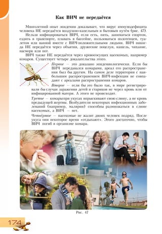 174
Как ВИЧ не передаётся
Многолетний опыт эпидемии доказывает, что вирус иммунодефицита
человека НЕ передаётся воздушно-капельным и бытовым путём (рис. 47).
Нельзя инфицироваться ВИЧ, если есть, пить, заниматься спортом,
ездить в транспорте, плавать в бассейне, пользоваться полотенцем, туа-
летом или ванной вместе с ВИЧ-положительными людьми. ВИЧ никог-
да НЕ передаётся через объятия, дружеские поцелуи, кашель, чихание,
насморк или пот.
ВИЧ также НЕ передаётся через кровососущих насекомых, например
комаров. Существует четыре доказательства этого.
Первое — это доказано эпидемиологически. Если бы
ВИЧ передавался комарами, ареал его распростране-
ния был бы другим. На самом деле территории с наи-
большим распространением ВИЧ-инфекции не совпа-
дают с ареалами распространения комаров.
Второе — если бы это было так, в мире регистриро-
вали бы случаи заражения детей и стариков не через кровь или от
инфицированной матери. А этого не происходит.
Третье — комарыпри укусах впрыскивают свою слюну, а не кровь
предыдущей жертвы. Возбудители некоторых инфекционных забо-
леваний (например, малярии) способны размножаться в слюне
насекомых, а ВИЧ — нет.
Четвёртое — насекомые не жалят двоих человек подряд. После
укуса они некоторое время «отдыхают». Этого достаточно, чтобы
ВИЧ погиб в организме комара.
Рис. 47
 