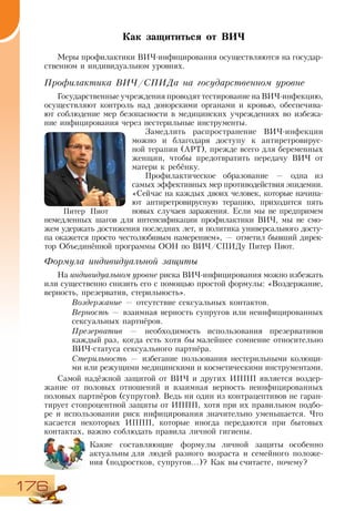 176
Как защититься от ВИЧ
Меры профилактики ВИЧ-инфицирования осуществляются на государ-
ственном и индивидуальном уровнях.
Профилактика ВИЧ/СПИДа на государственном уровне
Государственные учреждения проводят тестирование на ВИЧ-инфекцию,
осуществляют контроль над донорскими органами и кровью, обеспечива-
ют соблюдение мер безопасности в медицинских учреждениях во избежа-
ние инфицирования через нестерильные инструменты.
Замедлить распространение ВИЧ-инфекции
можно и благодаря доступу к антиретровирус-
ной терапии (АРТ), прежде всего для беременных
женщин, чтобы предотвратить передачу ВИЧ от
матери к ребёнку.
Профилактическое образование — одна из
самых эффективных мер противодействия эпидемии.
«Сейчас на каждых двоих человек, которые начина-
ют антиретровирусную терапию, приходится пять
новых случаев заражения. Если мы не предпримем
немедленных шагов для интенсификации профилактики ВИЧ, мы не смо-
жем удержать достижения последних лет, и политика универсального досту-
па окажется просто честолюбивым намерением», — отметил бывший дирек-
тор Объединённой программы ООН по ВИЧ/СПИДу Питер Пиот.
Формула индивидуальной защиты
На индивидуальном уровне риска ВИЧ-инфицирования можно избежать
или существенно снизить его с помощью простой формулы: «Воздержание,
верность, презерватив, стерильность».
Воздержание — отсутствие сексуальных контактов.
Верность — взаимная верность супругов или неинфицированных
сексуальных партнёров.
Презерватив — необходимость использования презервативов
каждый раз, когда есть хотя бы малейшее сомнение относительно
ВИЧ-статуса сексуального партнёра.
Стерильность — избегание пользования нестерильными колющи-
ми или режущими медицинскими и косметическими инструментами.
Самой надёжной защитой от ВИЧ и других ИППП является воздер-
жание от половых отношений и взаимная верность неинфицированных
половых партнёров (супругов). Ведь ни один из контрацептивов не гаран-
тирует стопроцентной защиты от ИППП, хотя при их правильном подбо-
ре и использовании риск инфицирования значительно уменьшается. Что
касается некоторых ИППП, которые иногда передаются при бытовых
контактах, важно соблюдать правила личной гигиены.
Какие составляющие формулы личной защиты особенно
актуальны для людей разного возраста и семейного положе-
ния (подростков, супругов...)? Как вы считаете, почему?
Питер Пиот
 