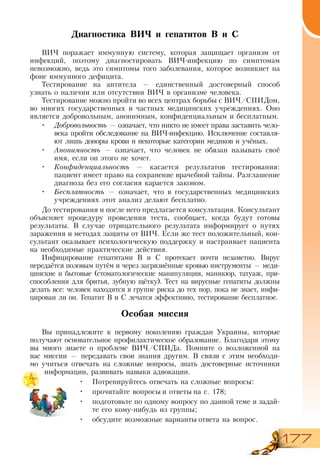 177
Диагностика ВИЧ и гепатитов В и С
ВИЧ поражает иммунную систему, которая защищает организм от
инфекций, поэтому диагностировать ВИЧ-инфекцию по симптомам
невозможно, ведь это симптомы того заболевания, которое возникнет на
фоне иммунного дефицита.
Тестирование на антитела — единственный достоверный способ
узнать о наличии или отсутствии ВИЧ в организме человека.
Тестирование можно пройти во всех центрах борьбы с ВИЧ/СПИДом,
во многих государственных и частных медицинских учреждениях. Оно
является добровольным, анонимным, конфиденциальным и бесплатным.
•	 Добровольность — означает, что никто не имеет права заставить чело-
века пройти обследование на ВИЧ-инфекцию. Исключение составля-
ют лишь доноры крови и некоторые категории медиков и учёных.
•	 Анонимность — означает, что человек не обязан называть своё
имя, если он этого не хочет.
•	 Конфиденциальность — касается результатов тестирования:
пациент имеет право на сохранение врачебной тайны. Разглашение
диагноза без его согласия карается законом.
•	 Бесплатность — означает, что в государственных медицинских
учреждениях этот анализ делают бесплатно.
До тестирования и после него предлагается консультация. Консультант
объясняет процедуру проведения теста, сообщает, когда будут готовы
результаты. В случае отрицательного результата информирует о путях
заражения и методах защиты от ВИЧ. Если же тест положительный, кон-
сультант оказывает психологическую поддержку и настраивает пациента
на необходимые практические действия.
Инфицирование гепатитами В и С протекает почти незаметно. Вирус
передаётся половым путём и через загрязнённые кровью инструменты — меди-
цинские и бытовые (стоматологические манипуляции, маникюр, татуаж, при-
способления для бритья, зубную щётку). Тест на вирусные гепатиты должны
делать все: человек находится в группе риска до тех пор, пока не знает, инфи-
цирован ли он. Гепатит В и С лечатся эффективно, тестирование бесплатное.
Особая миссия
Вы принадлежите к первому поколению граждан Украины, которые
получают основательное профилактическое образование. Благодаря этому
вы много знаете о проблеме ВИЧ/СПИДа. Помните о возложенной на
вас миссии — передавать свои знания другим. В связи с этим необходи-
мо учиться отвечать на сложные вопросы, знать достоверные источники
информации, развивать навыки адвокации.
•	 Потренируйтесь отвечать на сложные вопросы:
•	 прочитайте вопросы и ответы на с. 178;
•	 подготовьте по одному вопросу по данной теме и задай-
те его кому-нибудь из группы;
•	 обсудите возможные варианты ответа на вопрос.
 